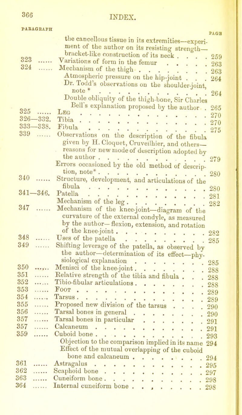 PAEAQEAPH PA OB the cancellous tissue in its extremities—experi- ment of the author on its resisting strength— brackeUike construction of its neck . . ° . . 259 Variations of form in the femur . . . ! 963 324 Mechanism of the thigh ........ 263 Atmospheric pressure on the hip-joint . . .264 Dr. Todd's observations on the shoulder-joint' note* Qg^ Double obliquity of the thigli-bone, Sir Charles  ^ Bell s explanation proposed by the author .265 325 Leg .... 97n 326—332. Tibia .... 97n 333—338. Fibula 275 Observations on the description of the' fibula  given by H. Cloquet, Cruveilhier, and others- reasons for new mode of description adopted by the author gij-g EiTors occasioned by the old method of descrip- tion, note* 280 Structure, development, and articulations of the fibula ooA 341—346. Patella .'..'.'!! 281 Mechanism of the leg 9g2 347 Mechanism of the knee-joint—diagram of the curvature of the external condyle, as measured by the author—flexion, extension, and rotation of the knee-joint 282 348 Uses of the patella ] ' 285 349 Shifting leverage of the patella, as observed by the author—determination of its effect—phy- siological explanation 285 350 Menisci of the knee-joint ' 288 351 Relative strength of the tibia and fibula . . j 288 352 Tibio-fibular articulations. . . 2SS 353 Foot 2S9 354 Tarsus ' 259 355 Proposed new division of the tarsus .... 290 356 Tarsal bones in general 290 357 Tarsal bones in particular 291 357 Calcaneum 291 359 Cuboid bone 293 Objection to the comparison implied in its name 294 Eflect of the mutual overlapping of the cuboid bone and calcaneum 294 361 Astragalus 295 362 Scaphoid bone 297 363 Cuneiform bone 298 364 Internal cuneiform bone . , , 298