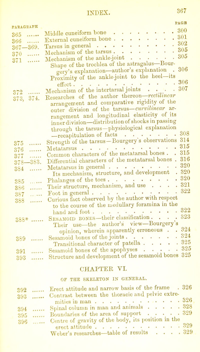 PiSAGBiPH So5 Middle cuneiform bone 300 set) External cuneiform bone aUl 3(57—369. Tarsus in general . . 370 Mechanism of the tarsus ^uo 371 ' . Mechanism of the ankle-joint . . . . • .305 Sliape of the trochlea of the astragalus—Bour- (Tery's explanation—author's explanation _ . 306 Proximity of the ankle-joint to the heel—its effect 306 370 Meckinism of the intertarsal jomts • • • ■ 307 373 37'i.' Eesearches of the author thereon—rectilinear ' ' ' ' arrangement and comparative rigidity of the outer° division of the tarsus—curvilineeir ar- rangement and longitudinal elasticity of its inner division—distribution of shocks in passing through the tarsus —physiological explanation —recapitulation of facts 308 ^Tt Strencrth of the tarsus —Bourgery's observations 314 O t O O ■^I't 376 Metatarsus ,'  ' oTr 377 Common characters of the metatarsal bones . . 315 37g ^353] Differential characters of the metatarsal bones . 316 384 Metatarsus in general 320 Its mechanism, structure, and development . 320 385 Phalanges of the toes 320 35Q Their structure, mechanism, and use ... . 321 387 . ... Foot in general 322 388 Curious fact observed by tbe author with respect to the course of the medullary foramina in the hand and foot ogg* Sesamoid bones—their classification .... 323 Their use—the author's view—Bourgery's opinion, wherein apparently erroneous . . 324 389 Sesamoid bones of the joints 324 Transitional character of patella 32.5 391 Sesamoid bones of the apophyses 325 393 Structure and development of the sesamoid bones 325 CHAPTER VI. OF THE SKELETON IN GENEKAL. 392 Erect attitude and narrow basis of the frame . 326 Z'jZ ...... Contra.Ht tetween the thoracic and pelvic extre- mities in rnan '^26 394 .Spinal column in man and animals 328 395 JJoundaries of the area of support ..... 329 3&G  ... Cf^nlre of gravity of the body, its j^sition in the erect attitude 329 Weber'a researches—t;ible of results .... 329