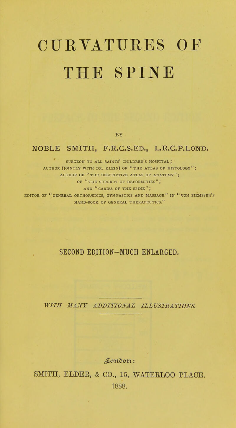 CURVATURES OF THE SPINE BY NOBLE SMITH, F.R.C.S.ED., L.R.C.P.LOND. SURGEON TO ALL SAINTS' CHILDREN'S HOSPITAL J AUTHOR (JOINTLY WITH DR. KLEIN) OF  THE ATLAS OF HISTOLOGY; AUTHOR OF THE DESCRIPTIVE ATLAS OF ANATOMY \ OF THE SURGERY OF DEFORMITIES \ AND CARIES OF THE SPINE ; EDITOR OF GENERAL ORTHOPAEDICS, GYMNASTICS AND MASSAGE IN  VON ZIEMSSEN's HAND-BOOK OF GENERAL THERAPEUTICS. SECOND EDITION-MUCH ENLARGED. WITH MANY ADDITIONAL ILLUSTRATIONS. $,oxxbon: SMITH, ELDER, & CO., 15, WATERLOO PLACE. 1888.