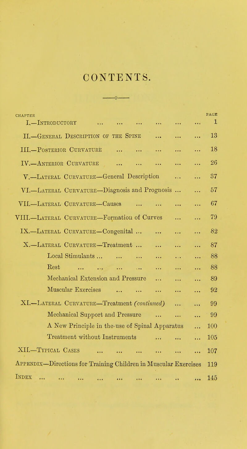 CONTENTS. CHAPTER PAGE L—Introductory 1 II.—General Description of the Spine 13 III. —Posterior Curvature 18 IV. —Anterior Curvature 26 V. —Lateral Curvature—General Description 37 VI. —Lateral Curvature—Diagnosis and Prognosis 57 VII.—Lateral Curvature—Causes 67 VIII—Lateral Curvature—Formation of Curves 79 IX.—Lateral Curvature—Congenital 82 X.—Lateral Curvature—Treatment 87 Local Stimulants 88 Rest 88 Mechanical Extension and Pressure 89 Muscular Exercises 92 XI.—Lateral Curvature—Treatment (continued) 99 Mechanical Support and Pressure 99 A New Principle in the-use of Spinal Apparatus ... 100 Treatment without Instruments 105 XII.—Typical Cases 107 Appendix—Directions for Training Children in M uscular Exercises 119 Index 145