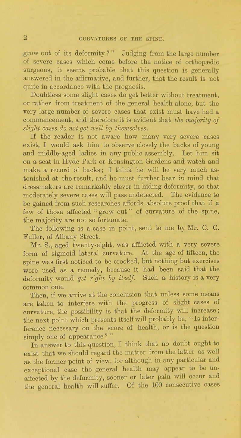 grow out of its deformity?  Judging from the large number of severe cases which come before the notice of orthopaedic surgeons, it seems probable that this question is generally answered in the affirmative, and further, that the result is not quite in accordance with the prognosis. Doubtless some slight cases do get better without treatment, or rather from treatment of the general health alone, but the very large number of severe cases that exist must have had a commencement, and therefore it is evident that the majority of slight cases do not get well by themselves. If the reader is not aware how many very severe cases exist, I would ask him to observe closely the backs of young and middle-aged ladies in any public assembly. Let him sit on a seat in Hyde Park or Kensington Gardens and watch and make a record of backs; I think he will be very much as- tonished at the result, and he must further bear in mind that dressmakers are remarkably clever in hiding deformity, so that moderately severe cases will pass undetected. The evidence to be gained from such researches affords absolute proof that if a few of those affected grow out of curvature of the spine, the majority are not so fortunate. The following is a case in point, sent to me by Mr. C. C. Fuller, of Albany Street. Mr. S., aged twenty-eight, was afflicted with a very severe form of sigmoid lateral curvature. At the age of fifteen, the spine was first noticed to be crooked, but nothing but exercises were used as a remedy, because it had been said that the deformity would get r ght by itself. Such a history is a very common one. Then, if we arrive at the conclusion that unless some means are taken to interfere with the progress of slight cases of curvature, the possibility is that the deformity will increase; the next point which presents itself will probably be, Is inter- ference necessary on the score of health, or is the question simply one of appearance ? '' In answer to this question, I think that no doubt ought to exist that we should regard the matter from the latter as well as the former point of view, for although in any particular and exceptional case the general health may appear to be un- affected by the deformity, sooner or later pain will occur and the general health will suffer. Of the 100 consecutive cases