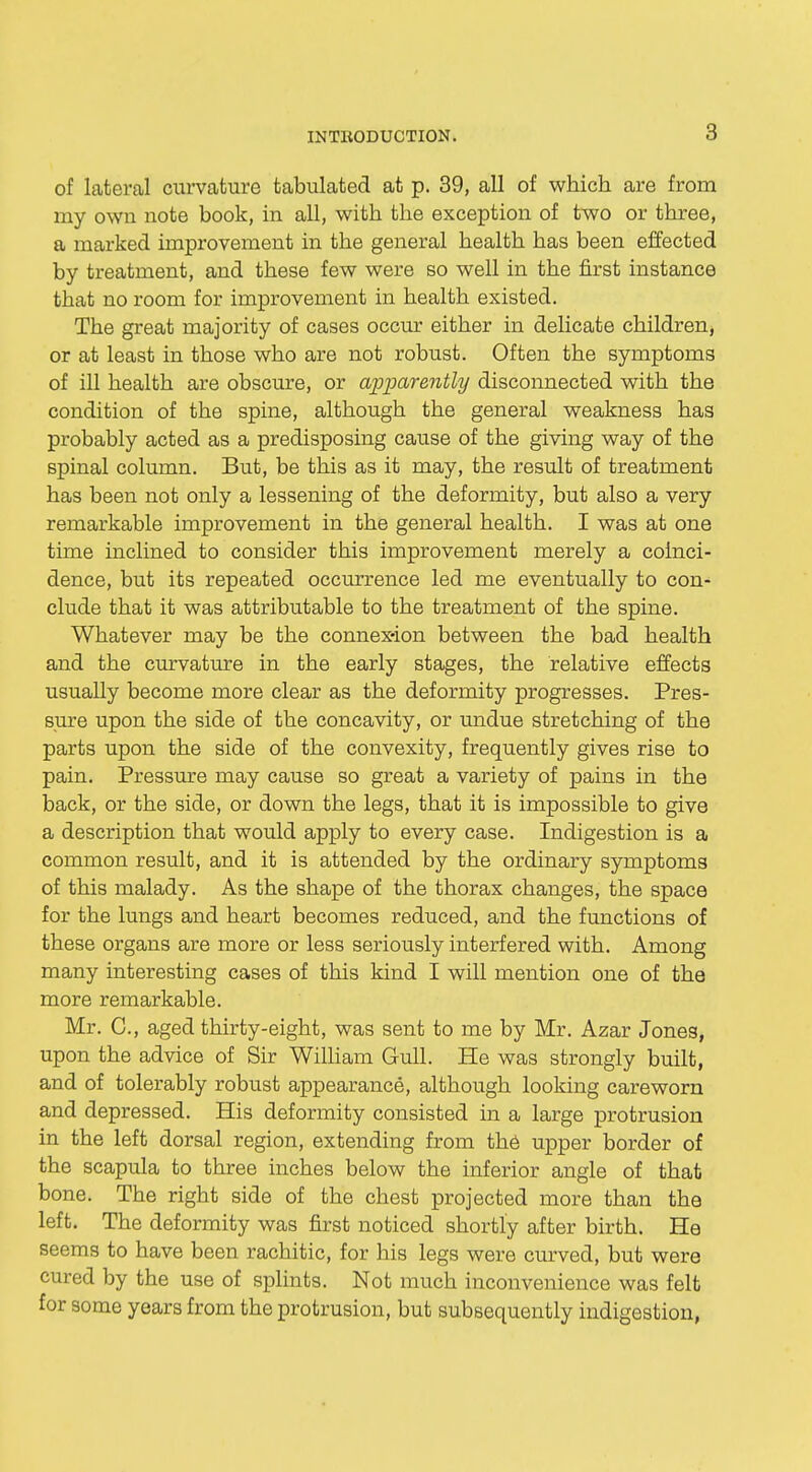 of lateral curvature tabulated at p. 39, all of which are from my own note book, in all, with the exception of two or three, a marked improvement in the general health has been effected by treatment, and these few were so well in the first instance that no room for improvement in health existed. The great majority of cases occur either in delicate children, or at least in those who are not robust. Often the symptoms of ill health are obscure, or apparently disconnected with the condition of the spine, although the general weakness has probably acted as a predisposing cause of the giving way of the spinal column. But, be this as it may, the result of treatment has been not only a lessening of the deformity, but also a very remarkable improvement in the general health. I was at one time inclined to consider this improvement merely a coinci- dence, but its repeated occurrence led me eventually to con- clude that it was attributable to the treatment of the spine. Whatever may be the connexion between the bad health and the curvature in the early stages, the relative effects usually become more clear as the deformity progresses. Pres- sure upon the side of the concavity, or undue stretching of the parts upon the side of the convexity, frequently gives rise to pain. Pressure may cause so great a variety of pains in the back, or the side, or down the legs, that it is impossible to give a description that would apply to every case. Indigestion is a common result, and it is attended by the ordinary symptoms of this malady. As the shape of the thorax changes, the space for the lungs and heart becomes reduced, and the functions of these organs are more or less seriously interfered with. Among many interesting cases of this kind I will mention one of the more remarkable. Mr. C, aged thirty-eight, was sent to me by Mr. Azar Jones, upon the advice of Sir William Gull. He was strongly built, and of tolerably robust appearance, although looking careworn and depressed. His deformity consisted in a large protrusion in the left dorsal region, extending from the upper border of the scapula to three inches below the inferior angle of that bone. The right side of the chest projected more than the left. The deformity was first noticed shortly after birth. He seems to have been rachitic, for his legs were curved, but were cured by the use of splints. Not much inconvenience was felt for some years from the protrusion, but subsequently indigestion,