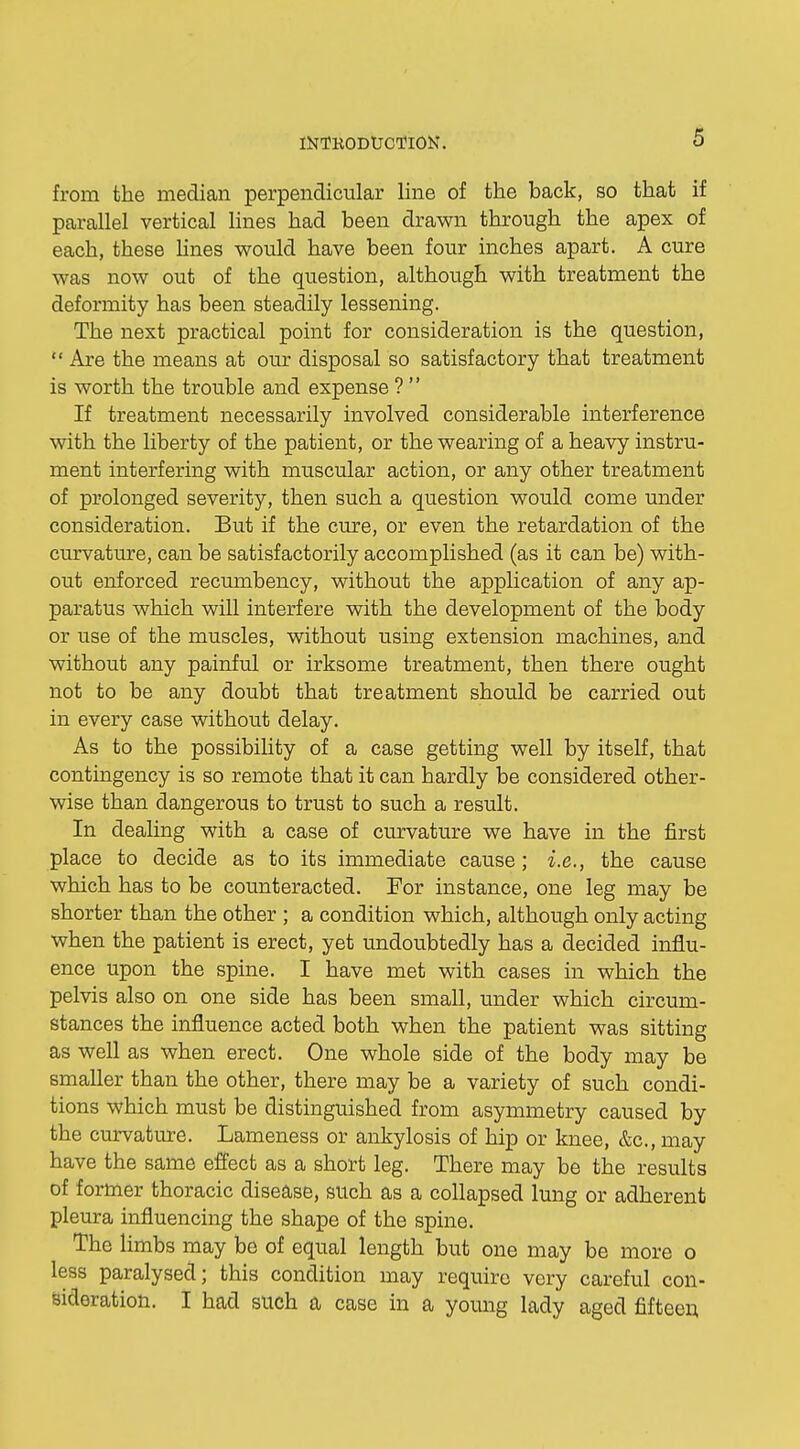 from the median perpendicular line of the back, so that if parallel vertical lines had been drawn through the apex of each, these lines would have been four inches apart. A cure was now out of the question, although with treatment the deformity has been steadily lessening. The next practical point for consideration is the question,  Are the means at our disposal so satisfactory that treatment is worth the trouble and expense ?  If treatment necessarily involved considerable interference with the liberty of the patient, or the wearing of a heavy instru- ment interfering with muscular action, or any other treatment of prolonged severity, then such a question would come under consideration. But if the cure, or even the retardation of the curvature, can be satisfactorily accomplished (as it can be) with- out enforced recumbency, without the application of any ap- paratus which will interfere with the development of the body or use of the muscles, without using extension machines, and without any painful or irksome treatment, then there ought not to be any doubt that treatment should be carried out in every case without delay. As to the possibility of a case getting well by itself, that contingency is so remote that it can hardly be considered other- wise than dangerous to trust to such a result. In dealing with a case of curvature we have in the first place to decide as to its immediate cause; i.e., the cause which has to be counteracted. For instance, one leg may be shorter than the other ; a condition which, although only acting when the patient is erect, yet undoubtedly has a decided influ- ence upon the spine. I have met with cases in which the pelvis also on one side has been small, under which circum- stances the influence acted both when the patient was sitting as well as when erect. One whole side of the body may be smaller than the other, there may be a variety of such condi- tions which must be distinguished from asymmetry caused by the curvature. Lameness or ankylosis of hip or knee, &c, may have the same effect as a short leg. There may be the results of former thoracic disease, such as a collapsed lung or adherent pleura influencing the shape of the spine. The limbs may be of equal length but one may be more o less paralysed; this condition may require very careful con- sideration. I had such a case in a young lady aged fifteen