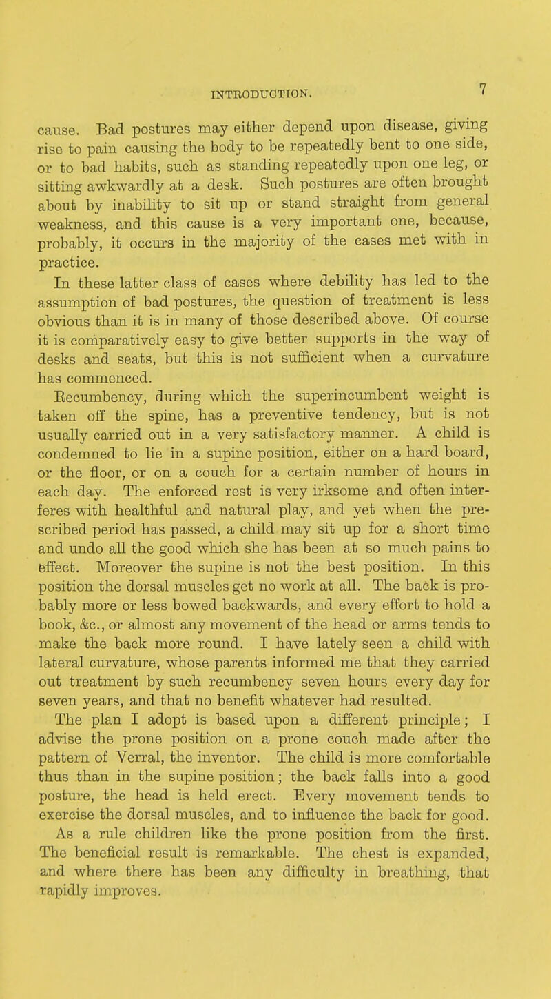 cause. Bad postures may either depend upon disease, giving rise to pain causing the body to be repeatedly bent to one side, or to bad habits, such as standing repeatedly upon one leg, or sitting awkwardly at a desk. Such postures are often brought about by inability to sit up or stand straight from general weakness, and this cause is a very important one, because, probably, it occurs in the majority of the cases met with in practice. In these latter class of cases where debility has led to the assumption of bad postures, the question of treatment is less obvious than it is in many of those described above. Of course it is comparatively easy to give better supports in the way of desks and seats, but this is not sufficient when a curvature has commenced. Eecumbency, during which the superincumbent weight is taken off the spine, has a preventive tendency, but is not usually carried out in a very satisfactory manner. A child is condemned to lie in a supine position, either on a hard board, or the floor, or on a couch for a certain number of hours in each day. The enforced rest is very irksome and often inter- feres with healthful and natural play, and yet when the pre- scribed period has passed, a child may sit up for a short time and undo all the good which she has been at so much pains to effect. Moreover the supine is not the best position. In this position the dorsal muscles get no work at all. The back is pro- bably more or less bowed backwards, and every effort to hold a book, &c, or almost any movement of the head or arms tends to make the back more round. I have lately seen a child with lateral curvature, whose parents informed me that they carried out treatment by such recumbency seven hours every day for seven years, and that no benefit whatever had resulted. The plan I adopt is based upon a different principle; I advise the prone position on a prone couch made after the pattern of Verral, the inventor. The child is more comfortable thus than in the supine position; the back falls into a good posture, the head is held erect. Every movement tends to exercise the dorsal muscles, and to influence the back for good. As a rule children like the prone position from the first. The beneficial result is remarkable. The chest is expanded, and where there has been any difficulty in breathing, that rapidly improves.