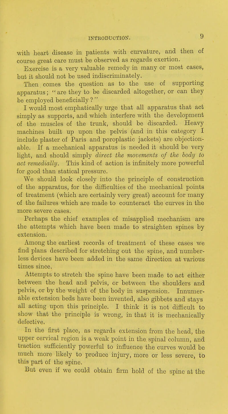 with heart disease in patients with curvature, and then of course great care must be observed as regards exertion. Exercise is a very valuable remedy in many or most cases, but it should not be used indiscriminately. Then comes the question as to the use of supporting apparatus; are they to be discarded altogether, or can they be employed beneficially ? '' I would most emphatically urge that all apparatus that act simply as supports, and which interfere with the development of the muscles of the trunk, should be discarded. Heavy machines built up upon the pelvis (and in this category I include plaster of Paris and poroplastic jackets) are objection- able. If a mechanical apparatus is needed it should be very light, and should simply direct the movements of the body to act remedially. This kind of action is infinitely more powerful for good than statical pressure. We should look closely into the principle of construction of the apparatus, for the difficulties of the mechanical points of treatment (which are certainly very great) account for many of the failures which are made to counteract the curves in the more severe cases. Perhaps the chief examples of misapplied mechanism are the attempts which have been made to straighten spines by extension. Among the earliest records of treatment of these cases we find plans described for stretching out the spine, and number- less devices have been added in the same direction at various times since. Attempts to stretch the spine have been made to act either between the head and pelvis, or between the shoulders and pelvis, or by the weight of the body in suspension. Innumer- able extension beds have been invented, also gibbets and stays all acting upon this principle. I think it is not difiicult to show that the principle is wrong, in that it is mechanically defective. In the first place, as regards extension from the head, the upper cervical region is a weak point in the. spinal column, and traction sufficiently powerful to influence the curves would be much more likely to produce injury, more or less severe, to this part of the spine. But even if we could obtain firm hold of the spine at the