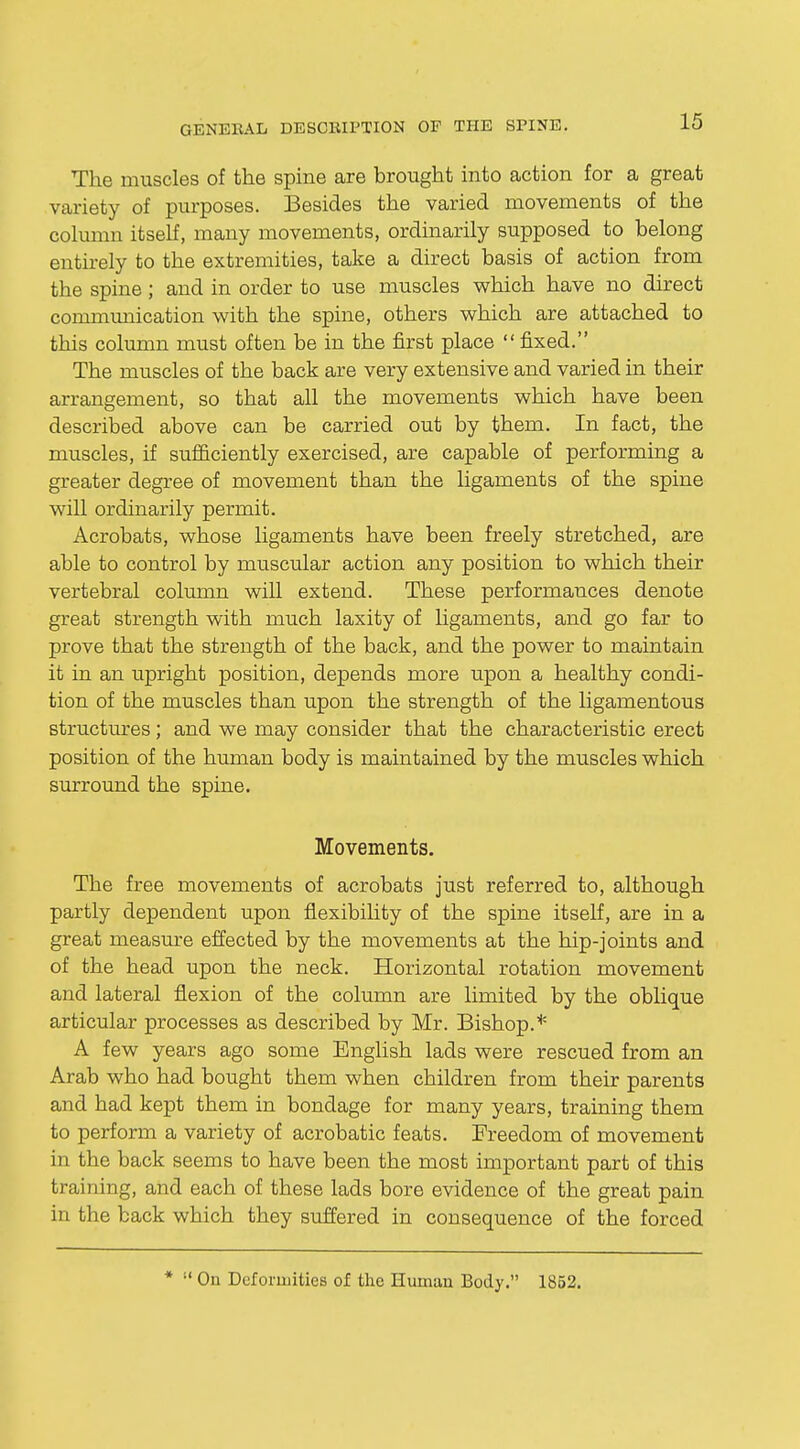 The muscles of the spine are brought into action for a great variety of purposes. Besides the varied movements of the column itself, many movements, ordinarily supposed to belong entirely to the extremities, take a direct basis of action from the spine; and in order to use muscles which have no direct communication with the spine, others which are attached to this column must often be in the first place  fixed. The muscles of the back are very extensive and varied in their arrangement, so that all the movements which have been described above can be carried out by them. In fact, the muscles, if sufficiently exercised, are capable of performing a greater degree of movement than the ligaments of the spine will ordinarily permit. Acrobats, whose ligaments have been freely stretched, are able to control by muscular action any position to which their vertebral column will extend. These performances denote great strength with much laxity of ligaments, and go far to prove that the strength of the back, and the power to maintain it in an upright position, depends more upon a healthy condi- tion of the muscles than upon the strength of the ligamentous structures; and we may consider that the characteristic erect position of the human body is maintained by the muscles which surround the spine. Movements. The free movements of acrobats just referred to, although partly dependent upon flexibility of the spine itself, are in a great measure effected by the movements at the hip-joints and of the head upon the neck. Horizontal rotation movement and lateral flexion of the column are limited by the oblique articular processes as described by Mr. Bishop.* A few years ago some English lads were rescued from an Arab who had bought them when children from their parents and had kept them in bondage for many years, training them to perform a variety of acrobatic feats. Freedom of movement in the back seems to have been the most important part of this training, and each of these lads bore evidence of the great pain in the back which they suffered in consequence of the forced *  On Deformities of the Human Body. 1852.