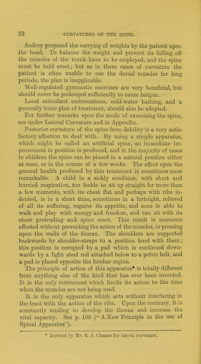 Audrey proposed the carrying of weights by the patient upon the head. To balance the weight and prevent its falling off the muscles of the trunk have to be employed, and the spine must be held erect; but as in these cases of curvature the patient is often unable to use the dorsal muscles for long periods, the plan is inapplicable. Well-regulated gymnastic exercises are very beneficial, but should never be prolonged sufficiently to cause fatigue. Local stimulant embrocations, cold-water bathing, and a generally tonic plan of treatment, should also be adopted. For further remarks upon the mode of exercising the spine, see under Lateral Curvature and in Appendix. Posterior curvature of the spine from debility is a very satis- factory affection to deal with. By using a simple apparatus, which might be called an artificial spine, an immediate im- provement in position is produced, and in the majority of cases in children the spine can be placed in a natural position either at once, or in the course of a few weeks. The effect upon the general health produced by this treatment is sometimes most remarkable. A child in a sickly condition, with short and hurried respiration, too feeble to sit up straight for more than a few moments, with its chest flat and perhaps with ribs in- dented, is in a short time, sometimes in a fortnight, relieved of all its suffering, regains its appetite, and soon is able to walk and play with energy and freedom, and can sit with its chest protruding and spine erect. This result is moreover effected without preventing the action of the muscles, or pressing upon the walls of the thorax. The shoulders are supported backwards by shoulder-straps to a position level with them; this position is occupied by a pad which is continued down- wards by a light steel rod attached below to a pelvic belt, and a pad is placed opposite the lumbar region. The principle of action of this apparatus* is totally different from anything else of the kind that has ever been invented. It is the only instrument which limits its action to the time when the muscles are not being used. It is the only apparatus which acts without interfering in the least with the action of the ribs. Upon the contrary, it is constantly tending to develop the thorax and increase the vital capacity. See p. 100 ( A New Principle in the use of Spinal Apparatus). * Devised by Mr. E. J. Chance for lateral curvature.