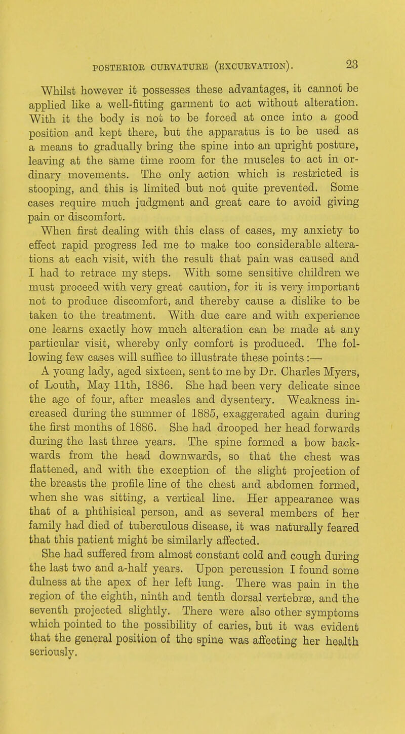 Whilst however it possesses these advantages, it cannot be applied like a well-fitting garment to act without alteration. With it the body is not to be forced at once into a good position and kept there, but the apparatus is to be used as a means to gradually bring the spine into an upright posture, leaving at the same time room for the muscles to act in or- dinary movements. The only action which is restricted is stooping, and this is limited but not quite prevented. Some cases require much judgment and great care to avoid giving pain or discomfort. When first dealing with this class of cases, my anxiety to effect rapid progress led me to make too considerable altera- tions at each visit, with the result that pain was caused and I had to retrace my steps. With some sensitive children we must proceed with very great caution, for it is very important not to produce discomfort, and thereby cause a dislike to be taken to the treatment. With due care and with experience one learns exactly how much alteration can be made at any particular visit, whereby only comfort is produced. The fol- lowing few cases will suffice to illustrate these points:— A young lady, aged sixteen, sent to me by Dr. Charles Myers, of Louth, May 11th, 1886. She had been very delicate since the age of four, after measles and dysentery. Weakness in- creased during the summer of 1885, exaggerated again during the first months of 1886. She had drooped her head forwards during the last three years. The spine formed a bow back- wards from the head downwards, so that the chest was flattened, and with the exception of the slight projection of the breasts the profile line of the chest and abdomen formed, when she was sitting, a vertical line. Her appearance was that of a phthisical person, and as several members of her family had died of tuberculous disease, it was naturally feared that this patient might be similarly affected. She had suffered from almost constant cold and cough during the last two and a-half years. Upon percussion I found some dulness at the apex of her left lung. There was pain in the region of the eighth, ninth and tenth dorsal vertebra}, and the seventh projected slightly. There were also other symptoms which pointed to the possibility of caries, but it was evident that the general position of the spine was affecting her health seriously.