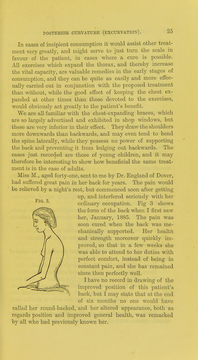 In cases of incipient consumption it would assist other treat- ment very greatly, and might serve to just turn the scale in favour of the patient, in cases where a cure is possible. All exercises which expand the thorax, and thereby increase the vital capacity, are valuable remedies in the early stages of consumption, and they can be quite as easily and more effec- ually carried out in conjunction with the proposed treatment than without, while the good effect of keeping the chest ex- panded at other times than those devoted to the exercises, would obviously act greatly to the patient's benefit. We are all familiar with the chest-expanding braces, which are so largely advertised and exhibited in shop windows, but these are very inferior in their effect. They draw the shoulders more downwards than backwards, and may even tend to bend the spine laterally, while they possess no power of supporting the back and preventing it from bulging out backwards. The cases just recorded are those of young children, and it may therefore be interesting to show how beneficial the same treat- ment is in the case of adults. Miss M., aged forty-one, sent to me by Dr. England of Dover, had suffered great pain in her back for years. The pain would be relieved by a night's rest, but commenced soon after getting up, and interfered seriously with her ordinary occupation. Fig 3 shows the form of the back when I first saw her, January, 1885. The pain was soon cured when the back was me- chanically supported. Her health and strength moreover quickly im- proved, so that in a few weeks she was able to attend to her duties with perfect comfort, instead of being in constant pain, and she has remained since then perfectly well. I have no record in drawing of the improved position of this patient's back, but I may state that at the end of six months no one would have called her round-backed, and her altered appearance, both as regards position and improved general health, was remarked by all who had previously known her.