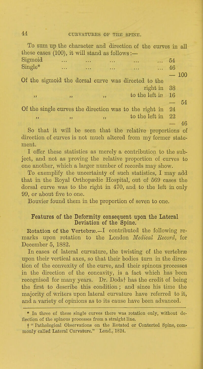 To sum up the character and direction of the curves in all these cases (100), it will stand as follows :— Sigmoid ... ... ... ... ... 54 Single* ... ... ... ... ... 46 — 100 Of the sigmoid the dorsal curve was directed to the right in 38 to the left in 16 — 54 Of the single curves the direction was to the right in 24 ,, ,, ,, to the left in 22 — 46 So that it will be seen that the relative proportions of direction of curves is not much altered from my former state- ment. I offer these statistics as merely a contribution to the sub- ject, and not as proving the relative proportion of curves to one another, which a larger number of records may show. To exemplify the uncertainty of such statistics, I may add that in the Eoyal Orthopaedic Hospital, out of 569 cases the dorsal curve was to the right in 470, and to the left in only 99, or about five to one. Bouvier found them in the proportion of seven to one. Features of the Deformity consequent upon the Lateral Deviation of the Spine. Rotation of the Vertebrae.—I contributed the following re- marks upon rotation to the London Medical Becord, for December 5, 1882. In cases of lateral curvature, the twisting of the vertebrae upon their vertical axes, so that their bodies turn in the direc- tion of the convexity of the curve, and their spinous processes in the direction of the concavity, is a fact which has been recognised for many years. Dr. Dodsf has the credit of being the first to describe this condition; and since his time the majority of writers upon lateral curvature have referred to it, and a variety of opinions as to its cause have been advanced. * In three of these single curves there was rotation only, without de- flection of the spinous processes from a straight line. •f  Pathological Observations on the Eotated or Contorted Spine, com- monly called Lateral Curvature. Lond., 1824.