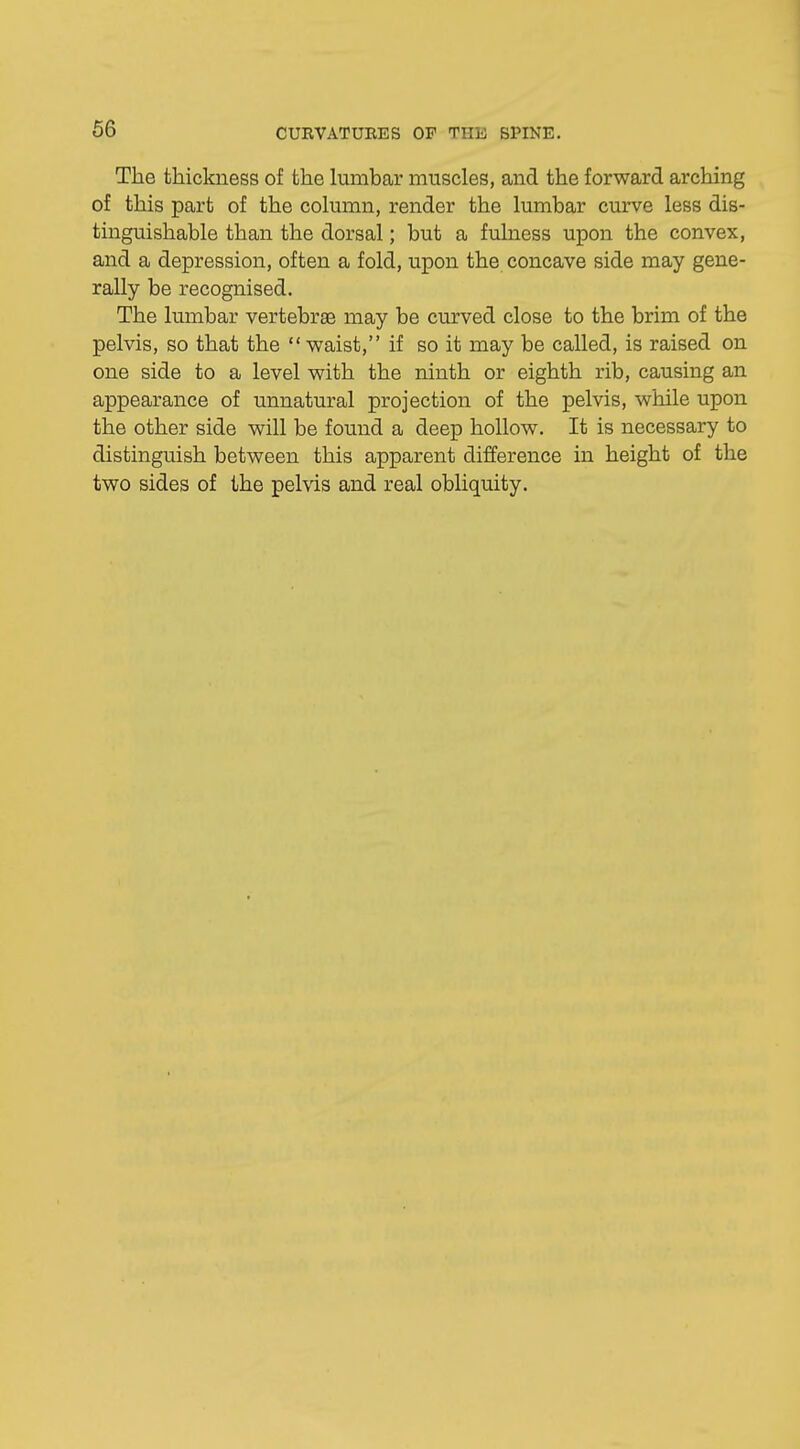 The thickness of the lumbar muscles, and the forward arching of this part of the column, render the lumbar curve less dis- tinguishable than the dorsal; but a fulness upon the convex, and a depression, often a fold, upon the concave side may gene- rally be recognised. The lumbar vertebrae may be curved close to the brim of the pelvis, so that the  waist, if so it may be called, is raised on one side to a level with the ninth or eighth rib, causing an appearance of unnatural projection of the pelvis, while upon the other side will be found a deep hollow. It is necessary to distinguish between this apparent difference in height of the two sides of the pelvis and real obliquity.