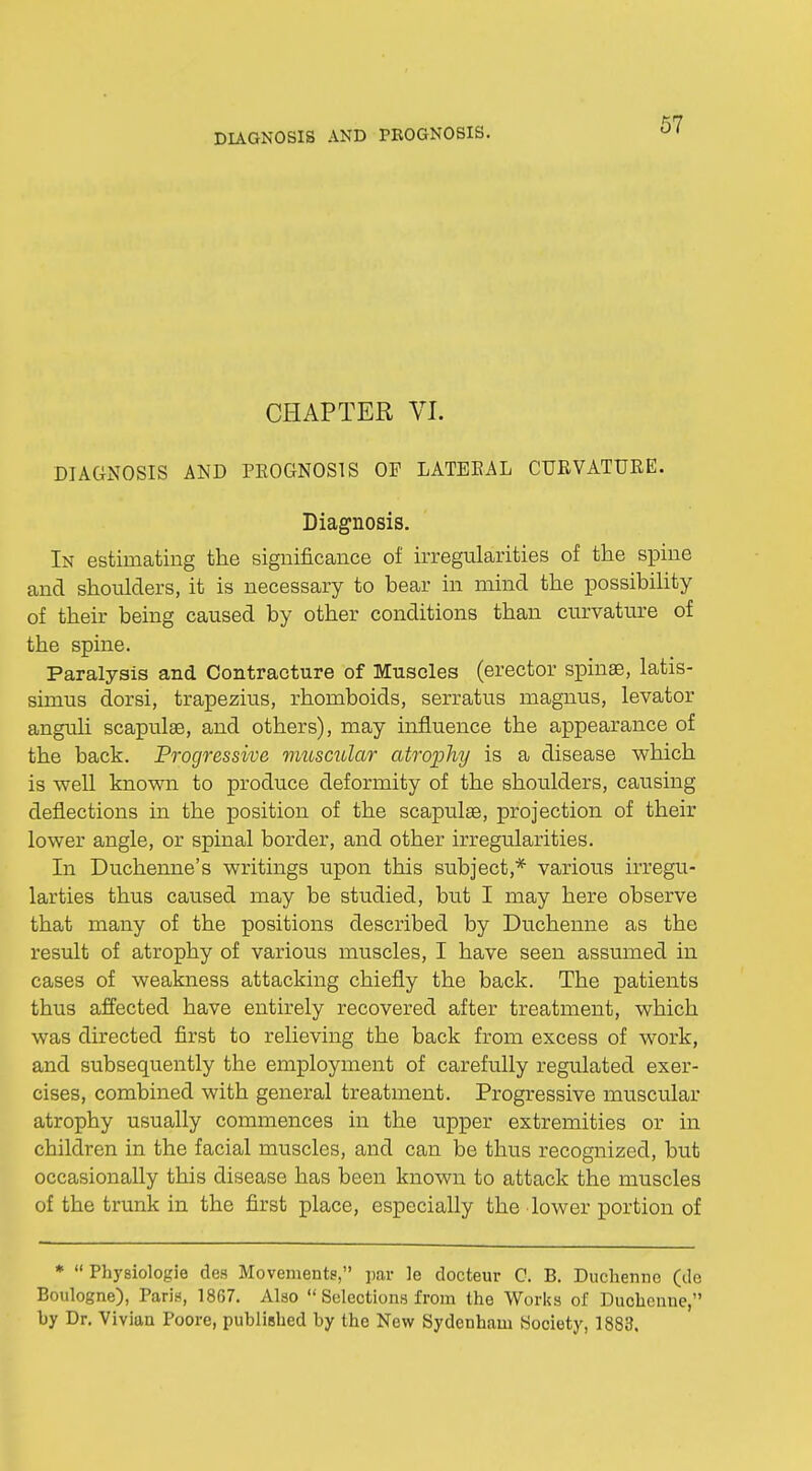 DIAGNOSIS AND PROGNOSIS. CHAPTER VI. DIAGNOSIS AND PKOGNOS1S OF LATEKAL CURVATURE. Diagnosis. In estimating the significance of irregularities of the spine and shoulders, it is necessary to bear in mind the possibility of their being caused by other conditions than curvature of the spine. Paralysis and Contracture of Muscles (erector spinas, latis- simus dorsi, trapezius, rhomboids, serratus magnus, levator anguli scapulae, and others), may influence the appearance of the back. Progressive muscular atrophy is a disease which is well known to produce deformity of the shoulders, causing deflections in the position of the scapulas, projection of their lower angle, or spinal border, and other irregularities. In Duchenne's writings upon this subject,* various irregu- larties thus caused may be studied, but I may here observe that many of the positions described by Duchenne as the result of atrophy of various muscles, I have seen assumed in cases of weakness attacking chiefly the back. The patients thus affected have entirely recovered after treatment, which was directed first to relieving the back from excess of work, and subsequently the employment of carefully regulated exer- cises, combined with general treatment. Progressive muscular atrophy usually commences in the upper extremities or in children in the facial muscles, and can be thus recognized, but occasionally this disease has been known to attack the muscles of the trunk in the first place, especially the lower portion of *  Physiologie des Movements, par le docteur C. B. Duchenne (de Boulogne), Paris, 1867. Also  Selections from the Works of Duchenne, by Dr. Vivian Poore, published by the New Sydenham Society, 1883.