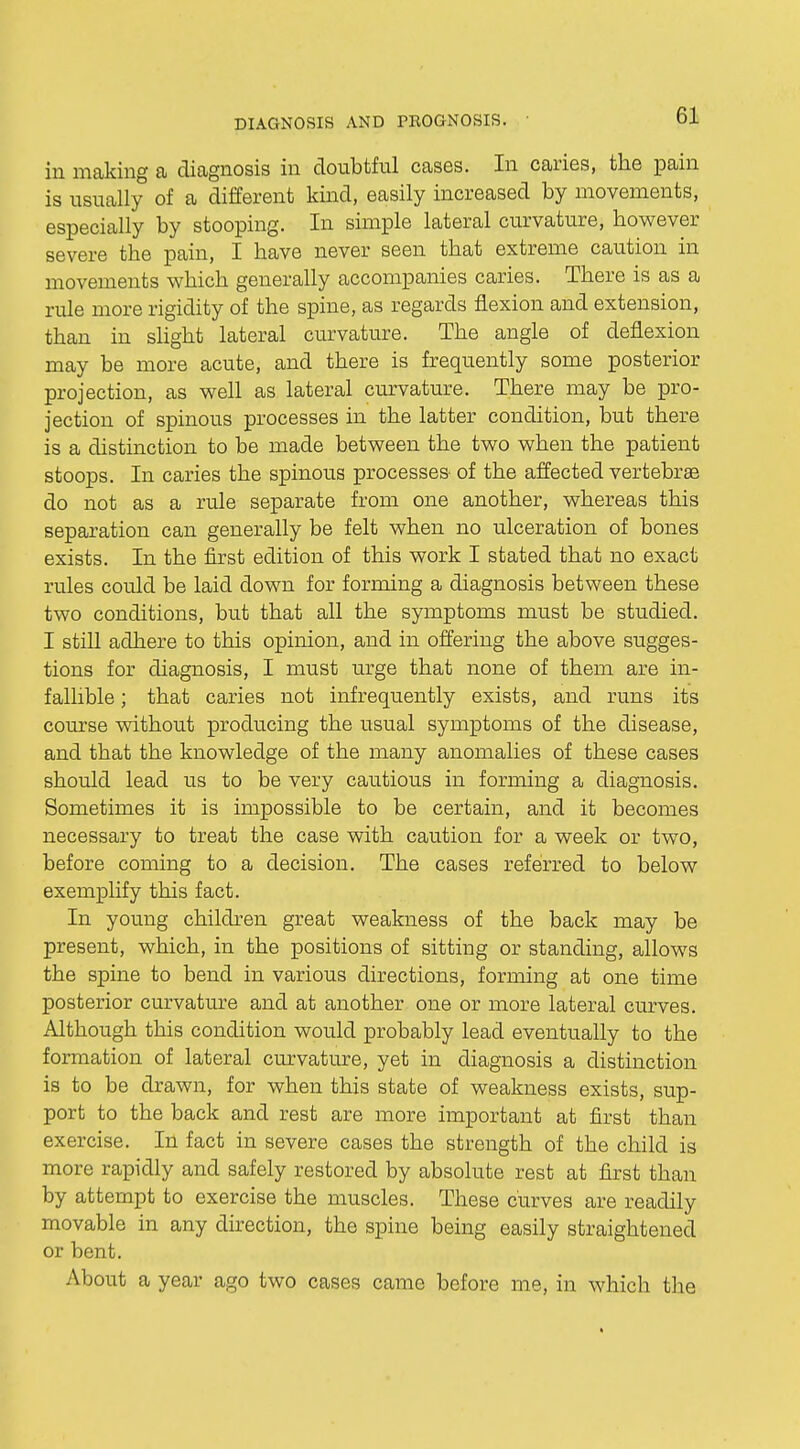 in making a diagnosis in doubtful cases. In caries, the pain is usually of a different kind, easily increased by movements, especially by stooping. In simple lateral curvature, however severe the pain, I have never seen that extreme caution in movements which generally accompanies caries. There is as a rule more rigidity of the spine, as regards flexion and extension, than in slight lateral curvature. The angle of deflexion may be more acute, and there is frequently some posterior projection, as well as lateral curvature. There may be pro- jection of spinous processes in the latter condition, but there is a distinction to be made between the two when the patient stoops. In caries the spinous processes of the affected vertebrae do not as a rule separate from one another, whereas this separation can generally be felt when no ulceration of bones exists. In the first edition of this work I stated that no exact rules could be laid down for forming a diagnosis between these two conditions, but that all the symptoms must be studied. I still adhere to this opinion, and in offering the above sugges- tions for diagnosis, I must urge that none of them are in- fallible ; that caries not infrequently exists, and runs its course without producing the usual symptoms of the disease, and that the knowledge of the many anomalies of these cases should lead us to be very cautious in forming a diagnosis. Sometimes it is impossible to be certain, and it becomes necessary to treat the case with caution for a week or two, before coming to a decision. The cases referred to below exemplify this fact. In young children great weakness of the back may be present, which, in the positions of sitting or standing, allows the spine to bend in various directions, forming at one time posterior curvature and at another one or more lateral curves. Although this condition would probably lead eventually to the formation of lateral curvature, yet in diagnosis a distinction is to be drawn, for when this state of weakness exists, sup- port to the back and rest are more important at first than exercise. In fact in severe cases the strength of the child is more rapidly and safely restored by absolute rest at first than by attempt to exercise the muscles. These curves are readily movable in any direction, the spine being easily straightened or bent. About a year ago two cases came before me, in which the