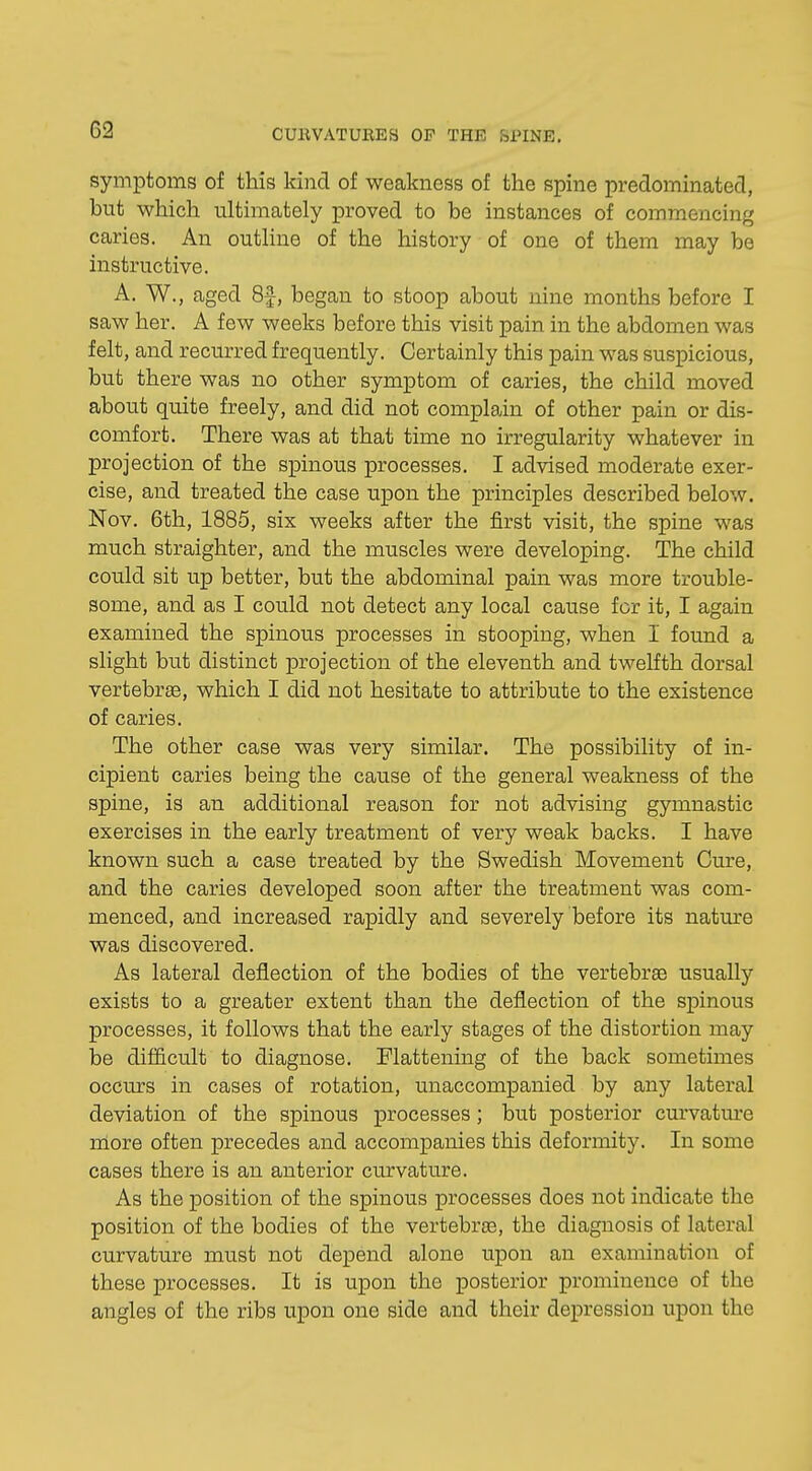 symptoms of this kind of weakness of the spine predominated, but which ultimately proved to be instances of commencing caries. An outline of the history of one of them may be instructive. A. W., aged 8f, began to stoop about nine months before I saw her. A few weeks before this visit pain in the abdomen was felt, and recurred frequently. Certainly this pain was suspicious, but there was no other symptom of caries, the child moved about quite freely, and did not complain of other pain or dis- comfort. There was at that time no irregularity whatever in projection of the spinous processes. I advised moderate exer- cise, and treated the case upon the principles described below. Nov. 6th, 1885, six weeks after the first visit, the spine was much straighter, and the muscles were developing. The child could sit up better, but the abdominal pain was more trouble- some, and as I could not detect any local cause for it, I again examined the spinous processes in stooping, when I found a slight but distinct projection of the eleventh and twelfth dorsal vertebrae, which I did not hesitate to attribute to the existence of caries. The other case was very similar. The possibility of in- cipient caries being the cause of the general weakness of the spine, is an additional reason for not advising gymnastic exercises in the early treatment of very weak backs. I have known such a case treated by the Swedish Movement Cure, and the caries developed soon after the treatment was com- menced, and increased rapidly and severely before its nature was discovered. As lateral deflection of the bodies of the vertebras usually exists to a greater extent than the deflection of the spinous processes, it follows that the early stages of the distortion may be difficult to diagnose. Flattening of the back sometimes occurs in cases of rotation, unaccompanied by any lateral deviation of the spinous processes; but posterior curvature more often precedes and accompanies this deformity. In some cases there is an anterior curvature. As the position of the spinous processes does not indicate the position of the bodies of the vertebras, the diagnosis of lateral curvature must not depend alone upon an examination of these processes. It is upon the posterior prominence of the angles of the ribs upon one side and their depression upon the