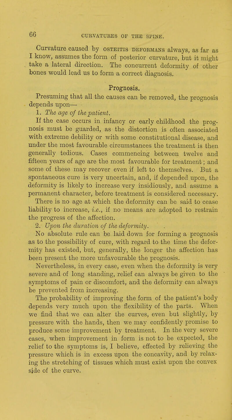 Curvature caused by osteitis deformans always, as far as I know, assumes the form of posterior curvature, but it might take a lateral direction. The concurrent deformity of other bones would lead us to form a correct diagnosis. Prognosis. Presuming that all the causes can be removed, the prognosis depends upon— 1. The age of the patient. If the case occurs in infancy or early childhood the prog- nosis must be guarded, as the distortion is often associated with extreme debility or with some constitutional disease, and under the most favourable circumstances the treatment is then generally tedious. Cases commencing between twelve and fifteen years of age are the most favourable for treatment; and some of these may recover even if left to themselves. But a spontaneous cure is very uncertain, and, if depended upon, the deformity is likely to increase very insidiously, and assume a permanent character, before treatment is considered necessary. There is no age at which the deformity can be said to cease liability to increase, i.e., if no means are adopted to restrain the progress of the affection. 2. Upon the duration of the deformity. No absolute rule can be laid down for forming a prognosis as to the possibility of cure, with regard to the time the defor- mity has existed, but, generally, the longer the affection has been present the more unfavourable the prognosis. Nevertheless, in every case, even when the deformity is very severe and of long standing, relief can always be given to the symptoms of pain or discomfort, and the deformity can always be prevented from increasing. The probability of improving the form of the patient's body depends very much upon the flexibility of the parts. When we find that we can alter the curves, even but slightly, by pressure with the hands, then we may confidently promise to produce some improvement by treatment. In the very severe cases, when improvement in form is not to be expected, the relief to the symptoms is, I believe, effected by relieving the pressure which is in excess upon the concavity, and by relax- ing the stretching of tissues which must exist upon the convex side of the curve.