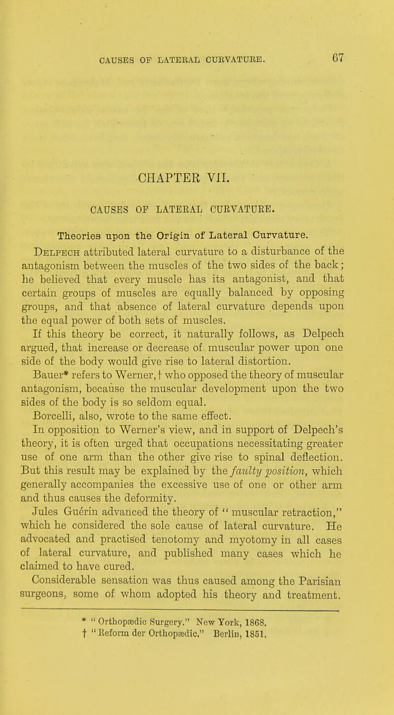 CHAPTER VII. CAUSES OP LATERAL CURVATURE. Theories upon the Origin of Lateral Curvature. Delpech attributed lateral curvature to a disturbance of the antagonism between the muscles of the two sides of the back; he believed that every muscle has its antagonist, and that certain groups of muscles are equally balanced by opposing groups, and that absence of lateral curvature depends upon the equal power of both sets of muscles. If this theory be correct, it naturally follows, as Delpech argued, that increase or decrease of muscular power upon one side of the body would give rise to lateral distortion. Bauer* refers to Werner, !' who opposed the theory of muscular antagonism, because the muscular development upon the two sides of the body is so seldom equal. Borcelli, also, wrote to the same effect. In opposition to Werner's view, and in support of Delpech's theory, it is often urged that occupations necessitating greater use of one arm than the other give rise to spinal deflection. But this result may be explained by the faulty position, which generally accompanies the excessive use of one or other arm and thus causes the deformity. Jules Guerin advanced the theory of  muscular retraction, which he considered the sole cause of lateral curvature. He advocated and practised tenotomy and myotomy in all cases of lateral curvature, and published many cases which he claimed to have cured. Considerable sensation was thus caused among the Parisian surgeons, some of whom adopted his theory and treatment. *  Orthopedic Surgery. New York, 1868. t  Reform der Orthopedic. Berlin, 1851.