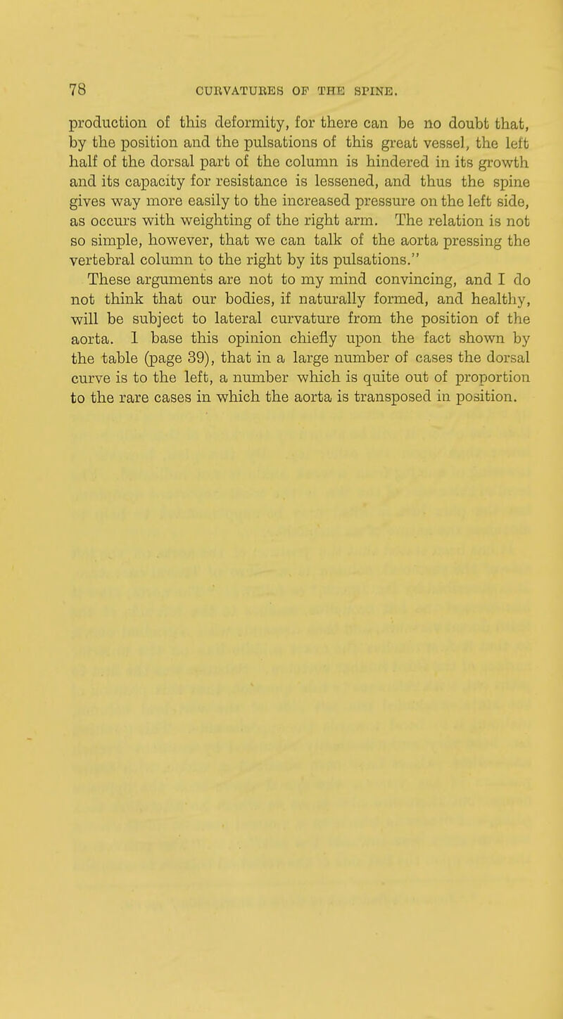 production of this deformity, for there can be no doubt that, by the position and the pulsations of this great vessel, the Left half of the dorsal part of the column is hindered in its growth and its capacity for resistance is lessened, and thus the spine gives way more easily to the increased pressure on the left side, as occurs with weighting of the right arm. The relation is not so simple, however, that we can talk of the aorta pressing the vertebral column to the right by its pulsations. These arguments are not to my mind convincing, and I do not think that our bodies, if naturally formed, and healthy, will be subject to lateral curvature from the position of the aorta. 1 base this opinion chiefly upon the fact shown by the table (page 39), that in a large number of cases the dorsal curve is to the left, a number which is quite out of proportion to the rare cases in which the aorta is transposed in position.