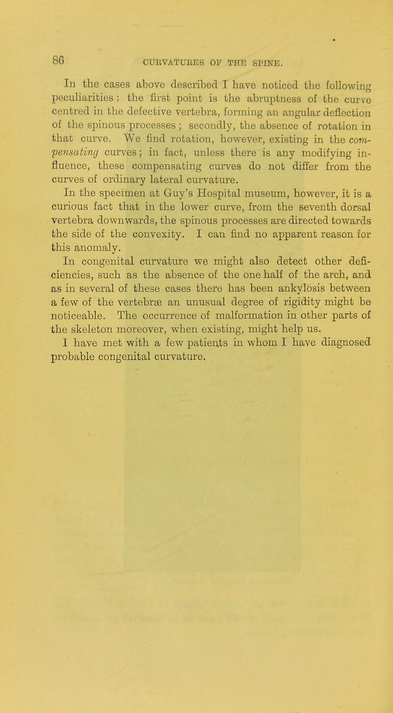 In the cases above described I have noticed the following peculiarities : the first point is the abruptness of the curve centred in the defective vertebra, forming an angular deflection of the spinous processes ; secondly, the absence of rotation in that curve. We find rotation, however, existing in the com- pensating curves; in fact, unless there is any modifying in- fluence, these compensating curves do not differ from the curves of ordinary lateral curvature. In the specimen at Guy's Hospital museum, however, it is a curious fact that in the lower curve, from the seventh dorsal vertebra downwards, the spinous processes are directed towards the side of the convexity. I can find no apparent reason for this anomaly. In congenital curvature we might also detect other defi- ciencies, such as the absence of the one half of the arch, and as in several of these cases there has been ankylosis between a few of the vertebral an unusual degree of rigidity might be noticeable. The occurrence of malformation in other parts of the skeleton moreover, when existing, might help us. 1 have met with a few patients in whom I have diagnosed probable congenital curvature.