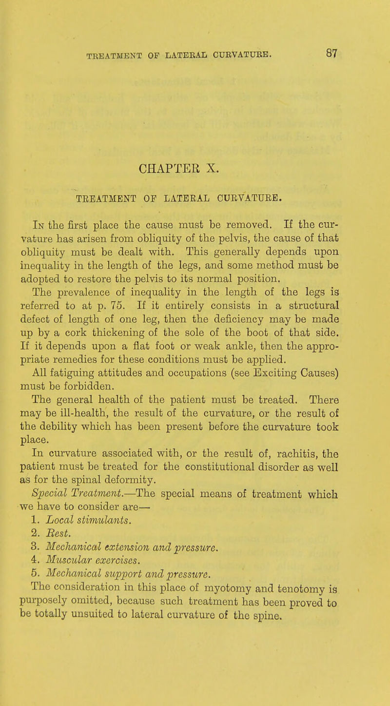 CHAPTER X. TREATMENT OF LATERAL CURVATURE. In the first place the cause must be removed. If the cur- vature has arisen from obliquity of the pelvis, the cause of that obliquity must be dealt with. This generally depends upon inequality in the length of the legs, and some method must be adopted to restore the pelvis to its normal position. The prevalence of inequality in the length of the legs is referred to at p. 75. If it entirely consists in a structural defect of length of one leg, then the deficiency may be made up by a cork thickening of the sole of the boot of that side. If it depends upon a flat foot or weak ankle, then the appro- priate remedies for these conditions must be applied. All fatiguing attitudes and occupations (see Exciting Causes) must be forbidden. The general health of the patient must be treated. There may be ill-health, the result of the curvature, or the result of the debility which has been present before the curvature took place. In curvature associated with, or the result of, rachitis, the patient must be treated for the constitutional disorder as well as for the spinal deformity. Special Treatment.—The special means of treatment which we have to consider are— 1. Local stimulants. 2. Best. 3. Mechanical extension and pressure. 4. Muscular exercises. 5. Mechanical support and pressure. The consideration in this place of myotomy and tenotomy is purposely omitted, because such treatment has been proved to be totally unsuited to lateral curvature of the spine.