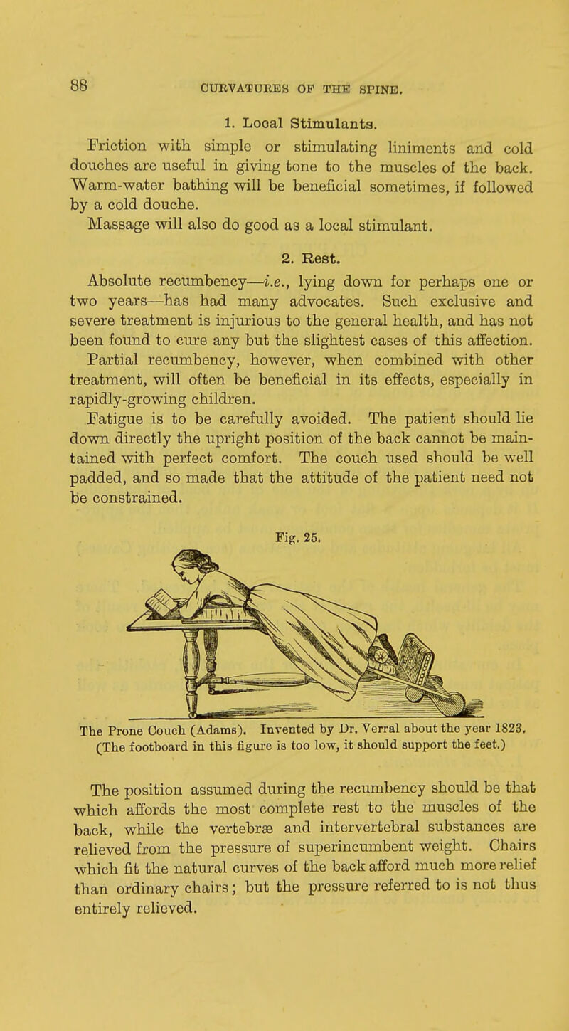 1. Looal Stimulants. Friction with simple or stimulating liniments and cold douches are useful in giving tone to the muscles of the back. Warm-water bathing will be beneficial sometimes, if followed by a cold douche. Massage will also do good as a local stimulant. 2. Rest. Absolute recumbency—i.e., lying down for perhaps one or two years—has had many advocates. Such exclusive and severe treatment is injurious to the general health, and has not been found to cure any but the slightest cases of this affection. Partial recumbency, however, when combined with other treatment, will often be beneficial in its effects, especially in rapidly-growing children. Fatigue is to be carefully avoided. The patient should he down directly the upright position of the back cannot be main- tained with perfect comfort. The couch used should be well padded, and so made that the attitude of the patient need not be constrained. Fig. 25. The Prone Couch (Adams). Invented by Dr. Verral about the year 1823, (The footboard in this figure is too low, it should support the feet.) The position assumed during the recumbency should be that which affords the most complete rest to the muscles of the back, while the vertebrae and intervertebral substances are relieved from the pressure of superincumbent weight. Chairs which fit the natural curves of the back afford much more relief than ordinary chairs; but the pressure referred to is not thus entirely relieved.