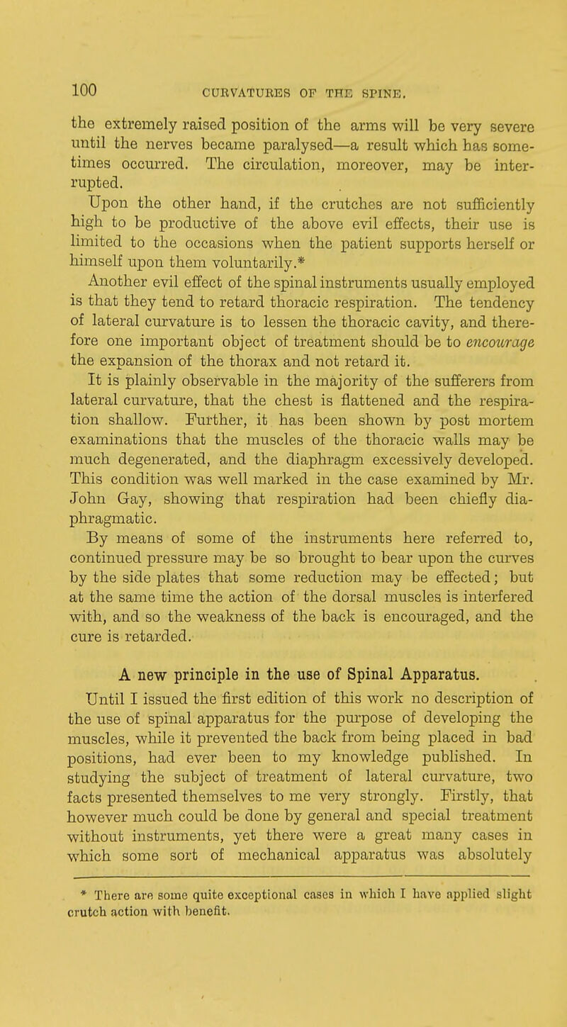 the extremely raised position of the arms will be very severe until the nerves became paralysed—a result which has some- times occurred. The circulation, moreover, may be inter- rupted. Upon the other hand, if the crutches are not sufficiently high to be productive of the above evil effects, their use is limited to the occasions when the patient supports herself or himself upon them voluntarily.* Another evil effect of the spinal instruments usually employed is that they tend to retard thoracic respiration. The tendency of lateral curvature is to lessen the thoracic cavity, and there- fore one important object of treatment should be to encourage the expansion of the thorax and not retard it. It is plainly observable in the majority of the sufferers from lateral curvature, that the chest is flattened and the respira- tion shallow. Further, it has been shown by post mortem examinations that the muscles of the thoracic walls may be much degenerated, and the diaphragm excessively developed. This condition was well marked in the case examined by Mr. John Gay, showing that respiration had been chiefly dia- phragmatic. By means of some of the instruments here referred to, continued pressure may be so brought to bear upon the curves by the side plates that some reduction may be effected; but at the same time the action of the dorsal muscles is interfered with, and so the weakness of the back is encouraged, and the cure is retarded. A new principle in the use of Spinal Apparatus. Until I issued the first edition of this work no description of the use of spinal apparatus for the purpose of developing the muscles, while it prevented the back from being placed in bad positions, had ever been to my knowledge published. In studying the subject of treatment of lateral curvature, two facts presented themselves to me very strongly. Firstly, that however much could be done by general and special treatment without instruments, yet there were a great many cases in which some sort of mechanical apparatus was absolutely * There are some quite exceptional cases in which I have applied slight crutch action with benefit.