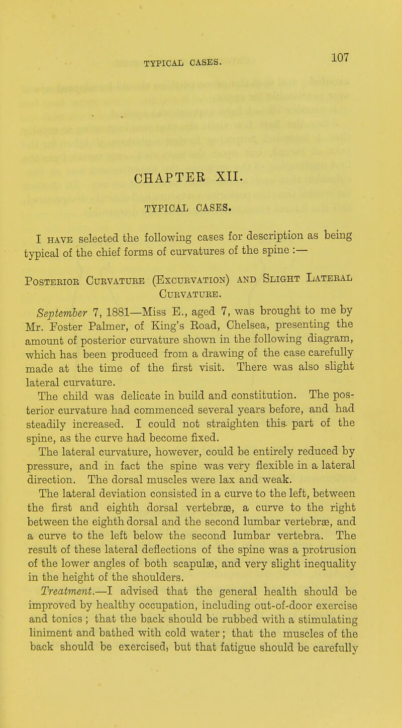 CHAPTER XII. TYPICAL OASES. I have selected the following cases for description as being typical of the chief forms of curvatures of the spine :— Posterior Curvature (Bxcurvation) and Slight Lateral Curvature. September 7, 1881—Miss E., aged 7, was brought to me by Mr. Foster Palmer, of King's Eoad, Chelsea, presenting the amount of posterior curvature shown in the following diagram, which has been produced from a drawing of the case carefully made at the time of the first visit. There was also slight lateral curvature. The child was delicate in build and constitution. The pos- terior curvature had commenced several years before, and had steadily increased. I could not straighten this- part of the spine, as the curve had become fixed. The lateral curvature, however, could be entirely reduced by pressure, and in fact the spine was very flexible in a lateral direction. The dorsal muscles were lax and weak. The lateral deviation consisted in a curve to the left, between the first and eighth dorsal vertebras, a curve to the right between the eighth dorsal and the second lumbar vertebrae, and a curve to the left below the second lumbar vertebra. The result of these lateral deflections of the spine was a protrusion of the lower angles of both scapulae, and very slight inequality in the height of the shoulders. Treatment.—I advised that the general health should be improved by healthy occupation, including out-of-door exercise and tonics ; that the back should be rubbed with a stimulating liniment and bathed with cold water; that the muscles of the back should be exercised, but that fatigue should be carefully