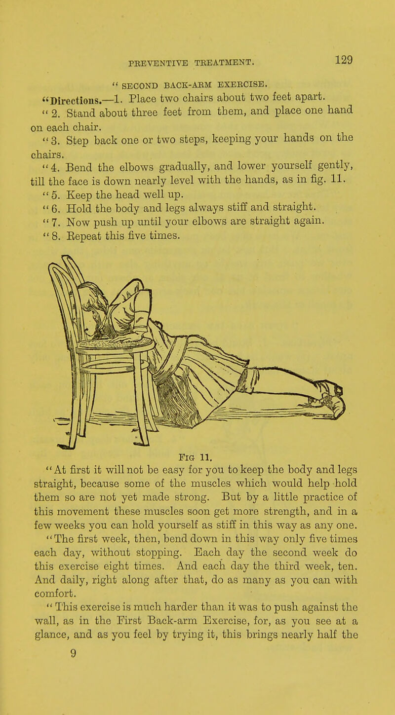  SECOND BACK-ARM EXERCISE. Directions.—1. Place two chairs about two feet apart. 2. Stand about three feet from them, and place one hand on each chair.  3. Step back one or two steps, keeping your hands on the chairs. 4. Bend the elbows gradually, and lower yourself gently, till the face is down nearly level with the hands, as in fig. 11. 5. Keep the head well up. 6. Hold the body and legs always stiff and straight.  7. Now push up until your elbows are straight again.  8. Eepeat this five times. Fig 11. At first it will not be easy for you to keep the body and legs straight, because some of the muscles which would help hold them so are not yet made strong. But by a little practice of this movement these muscles soon get more strength, and in a few weeks you can hold yourself as stiff in this way as any one. The first week, then, bend down in this way only five times each day, without stopping. Each day the second week do this exercise eight times. And each day the third week, ten. And daily, right along after that, do as many as you can with comfort.  This exercise is much harder than it was to push against the wall, as in the First Back-arm Exercise, for, as you see at a glance, and as you feel by trying it, this brings nearly half the 9