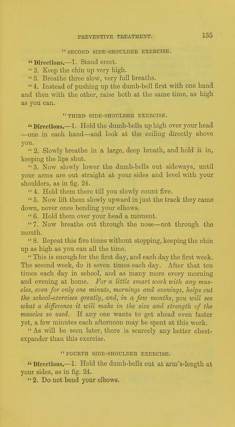  SECOND SIDE-SHOULDER EXERCISE.  Directions.—1. Stand erect.  2. Keep the chin up very high.  3. Breathe three slow, very full breaths.  4. Instead of pushing up the dumb-bell first with one hand and then with the other, raise both at the same time, as high as you can.  THIRD SIDE-SHOULDER EXERCISE.  Directions.—1. Hold the dumb-bells up high over your head —one in each hand—and look at the ceiling directly above you.  2. Slowly breathe in a large, deep breath, and hold it in, keeping the lips shut. 3. Now slowly lower the dumb-bells out sideways, until your arms are out straight at your sides and level with your shoulders, as in fig. 24. 4. Hold them there till you slowly count five.  5. Now lift them slowly upward in just the track they came down, never once bending your elbows. 6. Hold them over your head a moment. 7. Now breathe out through the nose—not through the mouth.  8. Eepeat this five times without stopping, keeping the chin up as high as you can all the time.  This is enough for the first day, and each day the first week. The second week, do it seven times each day. After that ten times each day in school, and as many more every morning and evening at home. For a little smart work with any mus- cles, even for only one minute, mornings and evenings, helps out the school-exercises greatly, and, in a few months, you will see what a difference it will make in the size and strength of the muscles so used. If any one wants to get ahead even faster yet, a few minutes each afternoon may be spent at this work.  As will be seen later, there is scarcely any better chest- expander than this exercise.  FOURTH SIDE-SHOULDER EXERCISE.  Directions.—1. Hold the dumb-bells out at arm's-length at your sides, as in fig. 24. 2. Do not bend your elbows.