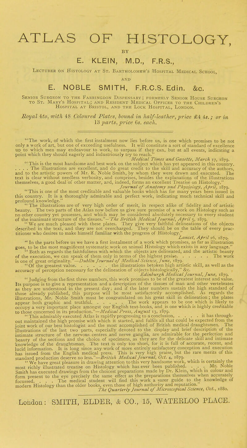 ATLAS OF HISTOLOGY, BY E. KLEIN, M.D., F.R.S., Lecturer on Histology at St. Bartholomew's Hospital Medical School, and E. NOBLE SMITH, F.R.C.S. Edin. &c. Senior Surgeon to the Farringdon Dispensary; formerly Senior House Surgeon to St. Mary's Hospital; and Resident Medical Officer to the Children's Hospital at Bristol, and the Lock Hospital, London. Royal ito, with 48 Coloured Plates, lowid in half'-leather, price, &i is.; or in I'd parts, price 6s. each. The work, of which the first instalment now lies before us, is one which promises to be not only a work of art, but one of exceeding usefulness. It will constitute a sort of standard of excellence up to which men may endeavour to work, to surpass if they can, but at all events, indicating a point which they should eagerly and industriously try to reach. Medical Times and Gazette, March 17, 1879. This is the most handsome and best work on the subject which has yet appeared in this country. .... The illustrations are excellent, and do great credit to the skill and accuracy of the authors, and to the artistic powers of Mr. E. Noble Smith, by whom they were drawn and executed. The text is clear without needless verbosity, and comprises, besides the explanations of the illustrations themselves, a good deal of other matter, and, indeed, forms an excellent Treatise on Histology. Journal of Anatomy and Physiology, April, 1879. This is one of the most creditable and valuable books which has for many years been issued in this country. It is a thoroughly admirable and perfect work, indicating much technical skill and profound knowledge. The illustrations are of very high order of merit, in respect alike of fidelity and of artistic beauty. The two parts of the Atlas now before us give sure promise of a work on Histology such as no other country yet possesses, and which may be considered absolutely necessary to every student of the inanimate structure of the tissues.— The British Medical Journal, April 5, 1879.  We are much pleased with these plates. They give very faithful delineations of the objects described in the text, and they are not overcharged. They should be on the table of every prac- titioner who desires to make himself familiar with the progress of Histology. Lancet, April 26, 1879.  In the parts before us we have a first instalment of a work which promises, as far as illustration goes, to be the most magnificent systematic work on animal Histology which exists in any language.  Both as regards the faithfulness with which the objects are delineated, and the artistic beauty of the execution, we can speak of them only in terms of the highest praise The work is one of great originality.—Dublin Journal of Medical Science, June, 1879. Of the greatest value the illustrations betoken high artistic skill, as well as the accuracy of perception necessary for the delineation of objects histologically, &c. Edinburgh Medical Journal, June, 1879. Judging from the first three numbers, this work promises to be of the greatest interest and value. Its purpose is to give a representation and a description of the tissues of man and other vertebrates as they are understood in the present day; and if the later numbers sustain the high standard of those already published, this purpose will be most satisfactorily accomplished. As regards the illustrations, Mr. Noble Smith must be congratulated on his great skill in delineation ; the plates appear both graphic and truthful The work appears to be one^ which is likely to occupy a very important place amongst our English text-books, and is one which is highly creditable to those concerned in its production.—Medical Press, August 13, 1879.  This admirably executed Atlas is rapidly progressing to a conclusion it has through- out maintained the high promise with which it started, and fulfils all that could be expected from the joint work of our best histologist and the most accomplished of British medical draughtsmen. The illustrations of the last two parts, especially devoted to the display and brief description of the intimate structure of the nervous centres and nerve ganglia, are admirable for the perfection and beauty of the sections and the choice of specimens, as they are for the delicate skill and intimate knowledge of the draughtsman. The text is only too short, for it is full of accurate, recent, and lucid information. It is long since any work of more entirely satisfactory conception and execution has issued from the English medical press. This is very high praise, but the rare merits of this standard production deserve no less.—British Medical Journal, Oct. 4, 1879. _  We have great pleasure in drawing attention to this very handsome work, which is certainly the most richly illustrated treatise on Histology which has ever been published. . . . Mr. Noble Smith has executed drawings from the choicest preparations made by Dr. Klein, which in colour and form present to the eye precisely the same effect as the preparations themselves when accurately focussed. . . . The medical student will find this work a surer guide to the knowledge of modern Histology than the older books, even those of high authority and reputation. The Quarterly Journal of Microscopical Science, Oct., 1880.