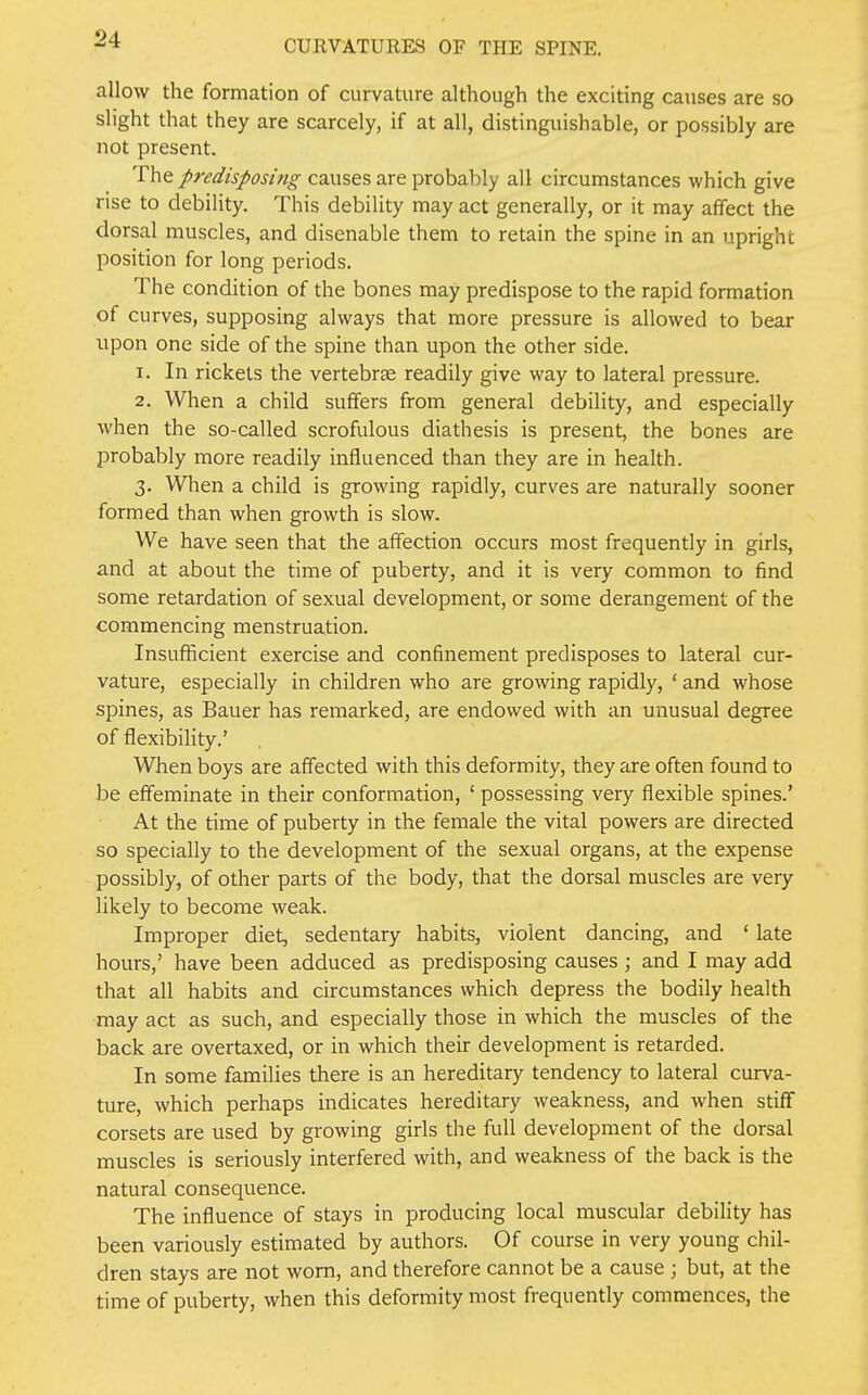 allow the formation of curvature although the exciting causes are so slight that they are scarcely, if at all, distinguishable, or possibly are not present. The predisposing causes are probably all circumstances which give rise to debility. This debility may act generally, or it may affect the dorsal muscles, and disenable them to retain the spine in an upright position for long periods. The condition of the bones may predispose to the rapid formation of curves, supposing always that more pressure is allowed to bear upon one side of the spine than upon the other side. 1. In rickets the vertebrae readily give way to lateral pressure. 2. When a child suffers from general debility, and especially when the so-called scrofulous diathesis is present, the bones are probably more readily influenced than they are in health. 3. When a child is growing rapidly, curves are naturally sooner formed than when growth is slow. We have seen that the affection occurs most frequently in girls, and at about the time of puberty, and it is very common to find some retardation of sexual development, or some derangement of the commencing menstruation. Insufficient exercise and confinement predisposes to lateral cur- vature, especially in children who are growing rapidly, ' and whose spines, as Bauer has remarked, are endowed with an unusual degree of flexibility.' When boys are affected with this deformity, they are often found to be effeminate in their conformation, ' possessing very flexible spines.' At the time of puberty in the female the vital powers are directed so specially to the development of the sexual organs, at the expense possibly, of other parts of the body, that the dorsal muscles are very likely to become weak. Improper diet, sedentary habits, violent dancing, and ' late hours,' have been adduced as predisposing causes ; and I may add that all habits and circumstances which depress the bodily health may act as such, and especially those in which the muscles of the back are overtaxed, or in which their development is retarded. In some families there is an hereditary tendency to lateral curva- ture, which perhaps indicates hereditary weakness, and when stiff corsets are used by growing girls the full development of the dorsal muscles is seriously interfered with, and weakness of the back is the natural consequence. The influence of stays in producing local muscular debility has been variously estimated by authors. Of course in very young chil- dren stays are not worn, and therefore cannot be a cause \ but, at the time of puberty, when this deformity most frequently commences, the