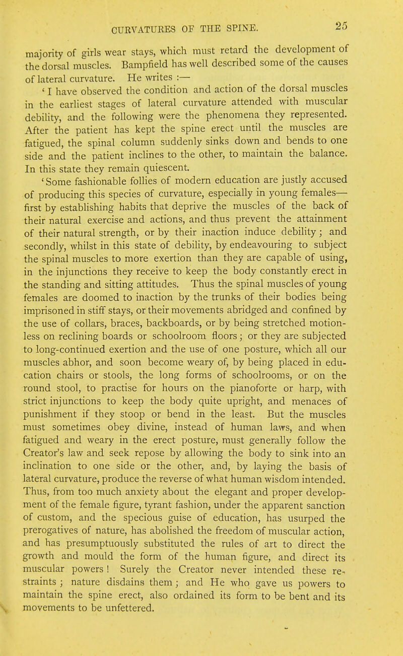 majority of girls wear stays, which must retard the development of the dorsal muscles. Bampfield has well described some of the causes of lateral curvature. He writes :— ' I have observed the condition and action of the dorsal muscles in the earliest stages of lateral curvature attended with muscular debility, and the following were the phenomena they represented. After the patient has kept the spine erect until the muscles are fatigued, the spinal column suddenly sinks down and bends to one side and the patient inclines to the other, to maintain the balance. In this state they remain quiescent. ' Some fashionable follies of modern education are justly accused of producing this species of curvature, especially in young females— first by establishing habits that deprive the muscles of the back of their natural exercise and actions, and thus prevent the attainment of their natural strength, or by their inaction induce debility; and secondly, whilst in this state of debility, by endeavouring to subject the spinal muscles to more exertion than they are capable of using, in the injunctions they receive to keep the body constantly erect in the standing and sitting attitudes. Thus the spinal muscles of young females are doomed to inaction by the trunks of their bodies being imprisoned in stiff stays, or their movements abridged and confined by the use of collars, braces, backboards, or by being stretched motion- less on reclining boards or schoolroom floors; or they are subjected to long-continued exertion and the use of one posture, which all our muscles abhor, and soon become weary of, by being placed in edu- cation chairs or stools, the long forms of schoolrooms, or on the round stool, to practise for hours on the pianoforte or harp, with strict injunctions to keep the body quite upright, and menaces of punishment if they stoop or bend in the least. But the muscles must sometimes obey divine, instead of human laws, and when fatigued and weary in the erect posture, must generally follow the Creator's law and seek repose by allowing the body to sink into an inclination to one side or the other, and, by laying the basis of lateral curvature, produce the reverse of what human wisdom intended. Thus, from too much anxiety about the elegant and proper develop- ment of the female figure, tyrant fashion, under the apparent sanction of custom, and the specious guise of education, has usurped the prerogatives of nature, has abolished the freedom of muscular action, and has presumptuously substituted the rules of art to direct the growth and mould the form of the human figure, and direct its muscular powers ! Surely the Creator never intended these re- straints ; nature disdains them ; and He who gave us powers to maintain the spine erect, also ordained its form to be bent and its movements to be unfettered.