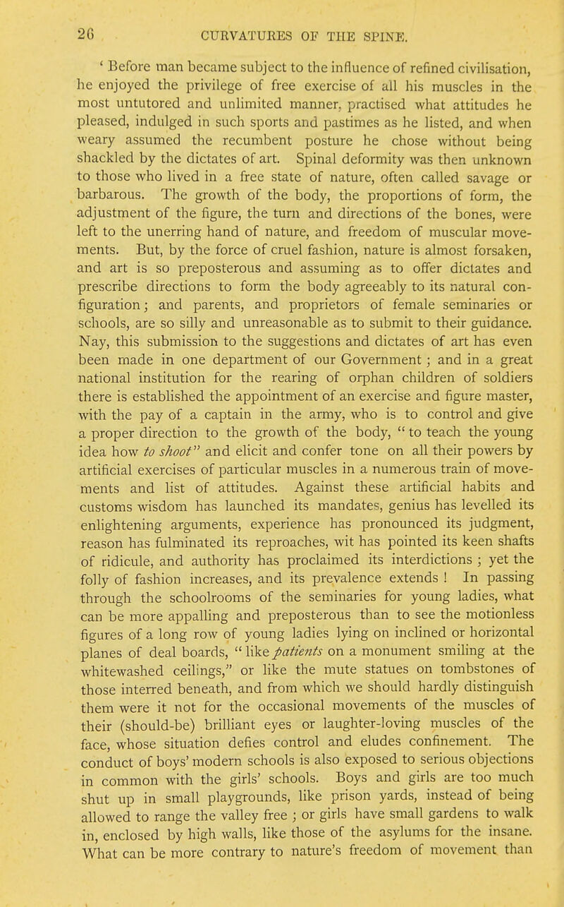 * Before man became subject to the influence of refined civilisation, he enjoyed the privilege of free exercise of all his muscles in the most untutored and unlimited manner, practised what attitudes he pleased, indulged in such sports and pastimes as he listed, and when weary assumed the recumbent posture he chose without being shackled by the dictates of art. Spinal deformity was then unknown to those who lived in a free state of nature, often called savage or barbarous. The growth of the body, the proportions of form, the adjustment of the figure, the turn and directions of the bones, were left to the unerring hand of nature, and freedom of muscular move- ments. But, by the force of cruel fashion, nature is almost forsaken, and art is so preposterous and assuming as to offer dictates and prescribe directions to form the body agreeably to its natural con- figuration; and parents, and proprietors of female seminaries or schools, are so silly and unreasonable as to submit to their guidance. Nay, this submission to the suggestions and dictates of art has even been made in one department of our Government; and in a great national institution for the rearing of orphan children of soldiers there is established the appointment of an exercise and figure master, with the pay of a captain in the army, who is to control and give a proper direction to the growth of the body,  to teach the young idea how to shoot and elicit and confer tone on all their powers by artificial exercises of particular muscles in a numerous train of move- ments and list of attitudes. Against these artificial habits and customs wisdom has launched its mandates, genius has levelled its enlightening arguments, experience has pronounced its judgment, reason has fulminated its reproaches, wit has pointed its keen shafts of ridicule, and authority has proclaimed its interdictions ; yet the folly of fashion increases, and its prevalence extends ! In passing through the schoolrooms of the seminaries for young ladies, what can be more appalling and preposterous than to see the motionless figures of a long row of young ladies lying on inclined or horizontal planes of deal boards,  like patients on a monument smiHng at the whitewashed ceilings, or like the mute statues on tombstones of those interred beneath, and from which we should hardly distinguish them were it not for the occasional movements of the muscles of their (should-be) brilliant eyes or laughter-loving muscles of the face, whose situation defies control and eludes confinement. The conduct of boys' modern schools is also exposed to serious objections in common with the girls' schools. Boys and girls are too much shut up in small playgrounds, like prison yards, instead of being allowed to range the valley free ; or girls have small gardens to walk in, enclosed by high walls, like those of the asylums for the insane. What can be more contrary to nature's freedom of movement than