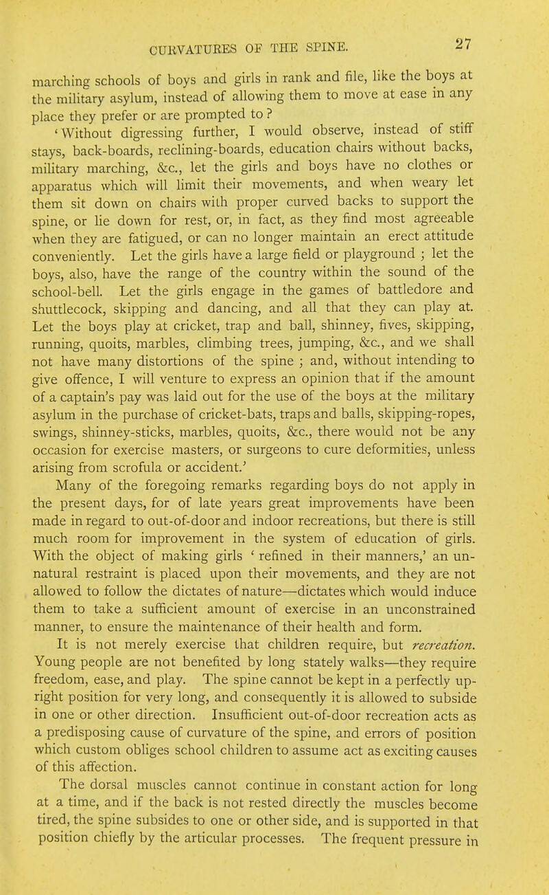 marching schools of boys and girls in rank and file, like the boys at the military asylum, instead of allowing them to move at ease in any place they prefer or are prompted to ? ' Without digressing further, I would observe, instead of stiff stays, back-boards, recUning-boards, education chairs without backs, miUtary marching, &c., let the girls and boys have no clothes or apparatus which will limit their movements, and when weary let them sit down on chairs with proper curved backs to support the spine, or lie down for rest, or, in fact, as they find most agreeable when they are fatigued, or can no longer maintain an erect attitude conveniently. Let the girls have a large field or playground ; let the boys, also, have the range of the country within the sound of the school-bell. Let the girls engage in the games of battledore and shuttlecock, skipping and dancing, and all that they can play at. Let the boys play at cricket, trap and ball, shinney, fives, skipping, running, quoits, marbles, climbing trees, jumping, &c., and we shall not have many distortions of the spine ; and, without intending to give offence, I will venture to express an opinion that if the amount of a captain's pay was laid out for the use of the boys at the military asylum in the purchase of cricket-bats, traps and balls, skipping-ropes, swings, shinney-sticks, marbles, quoits, &c., there would not be any occasion for exercise masters, or surgeons to cure deformities, unless arising from scrofula or accident.' Many of the foregoing remarks regarding boys do not apply in the present days, for of late years great improvements have been made in regard to out-of-door and indoor recreations, but there is still much room for improvement in the system of education of girls. With the object of making girls ' refined in their manners,' an un- natural restraint is placed upon their movements, and they are not allowed to follow the dictates of nature—dictates which would induce them to take a sufficient amount of exercise in an unconstrained manner, to ensure the maintenance of their health and form. It is not merely exercise that children require, but recreatmi. Young people are not benefited by long stately walks—they require freedom, ease, and play. The spine cannot be kept in a perfectly up- right position for very long, and consequently it is allowed to subside in one or other direction. Insufficient out-of-door recreation acts as a predisposing cause of curvature of the spine, and errors of position which custom obliges school children to assume act as exciting causes of this affection. The dorsal muscles cannot continue in constant action for long at a time, and if the back is not rested directly the muscles become tired, the spine subsides to one or other side, and is supported in that position chiefly by the articular processes. The frequent pressure in