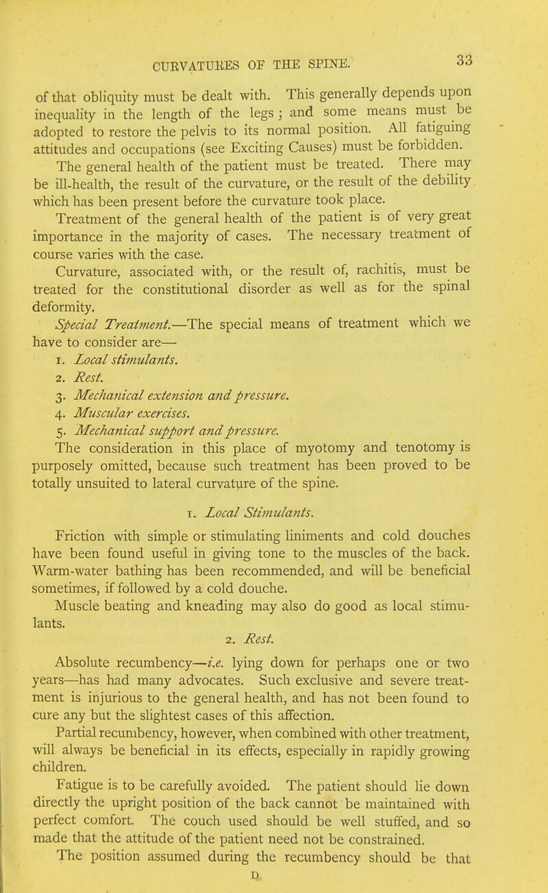 of that obliquity must be dealt with. This generally depends upon inequality in the length of the legs ; and some means must be adopted to restore the pelvis to its normal position. All fatigumg attitudes and occupations (see Exciting Causes) must be forbidden. The general health of the patient must be treated. There may be ill-health, the result of the curvature, or the result of the debility which has been present before the curvature took place. Treatment of the general health of the patient is of very great importance in the majority of cases. The necessary treatment of course varies with the case. Curvature, associated with, or the result of, rachitis, must be treated for the constitutional disorder as well as for the spinal deformity. Special Treatment.—The special means of treatment which we have to consider are— 1. Local stimulants. 2. Rest. 3- Mechanical extension and pressure. 4. Muscular exercises. 5. Mechanical support andp7'essure. The consideration in this place of myotomy and tenotomy is purposely omitted, because such treatment has been proved to be totally unsuited to lateral curvature of the spine. I. Local Stimulants. Friction with simple or stimulating liniments and cold douches have been found useful in giving tone to the muscles of the back. Warm-water bathing has been recommended, and will be beneficial sometimes, if followed by a cold douche. Muscle beating and kneading may also do good as local stimu- lants. 2. Rest. Absolute recumbency—i.e. lying down for perhaps one or two years—has had many advocates. Such exclusive and severe treat- ment is injurious to the general health, and has not been found to cure any but the slightest cases of this affection. Partial recumbency, however, when combined with other treatment, will always be beneficial in its effects, especially in rapidly growing children. Fatigue is to be carefully avoided. The patient should lie down directly the upright position of the back cannot be maintained with perfect comfort. The couch used should be well stuffed, and so made that the attitude of the patient need not be constrained. The position assumed during the recumbency should be that P