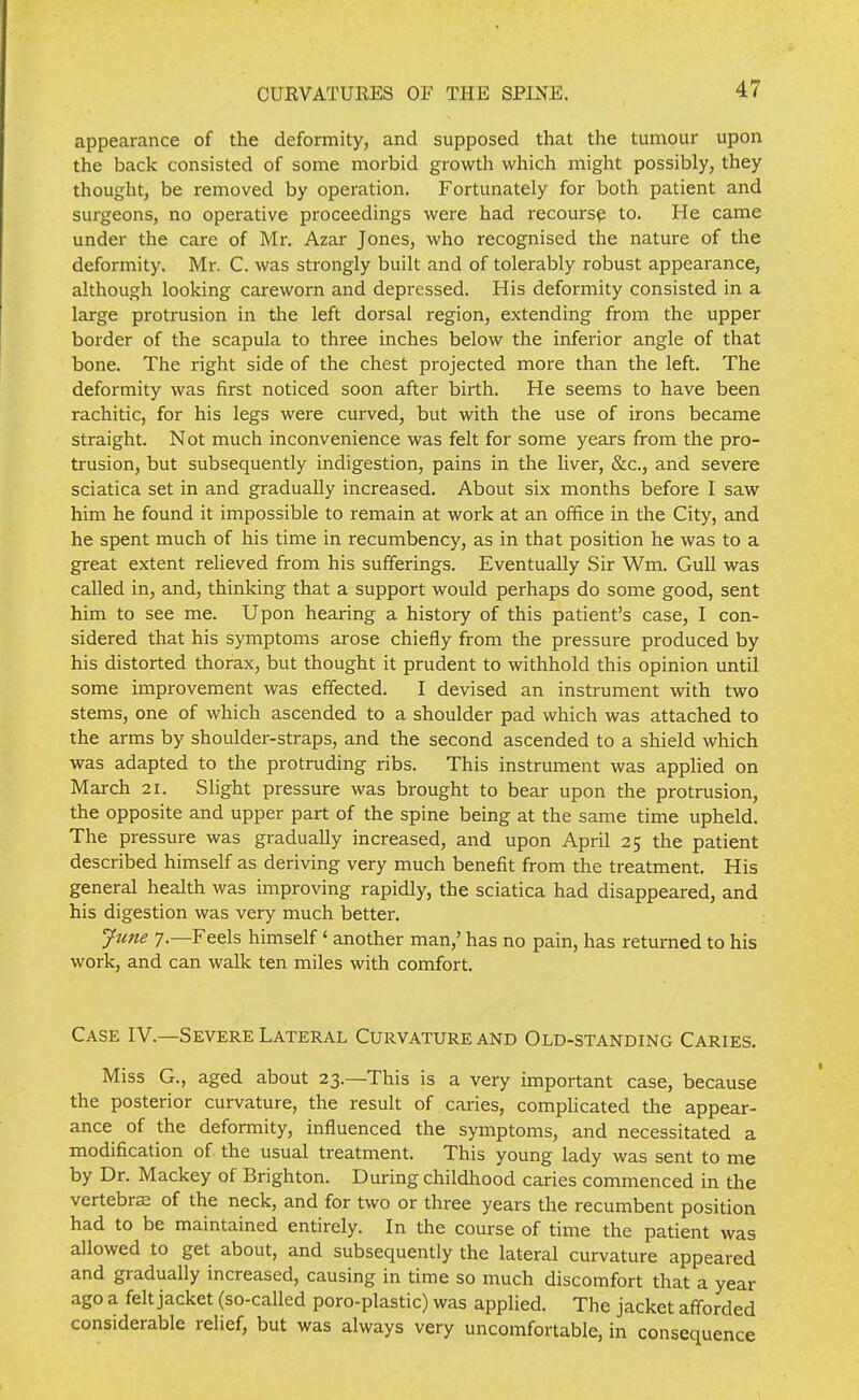 appearance of the deformity, and supposed that the tumour upon the back consisted of some morbid growth which might possibly, they thought, be removed by operation. Fortunately for both patient and surgeons, no operative proceedings were had recourse to. He came under the care of Mr. Azar Jones, who recognised the nature of the deformity. Mr. C. was strongly built and of tolerably robust appearance, although looking careworn and depressed. His deformity consisted in a large protrusion in the left dorsal region, extending from the upper border of the scapula to three inches below the inferior angle of that bone. The right side of the chest projected more than the left. The deformity was first noticed soon after birth. He seems to have been rachitic, for his legs were curved, but with the use of irons became straight. Not much inconvenience was felt for some years from the pro- trusion, but subsequently indigestion, pains in the liver, &c., and severe sciatica set in and gradually increased. About six months before I saw him he found it impossible to remain at work at an office in the City, and he spent much of his time in recumbency, as in that position he was to a great extent relieved from his sufferings. Eventually Sir Wm. GuU was called in, and, thinking that a support would perhaps do some good, sent him to see me. Upon hearing a history of this patient's case, I con- sidered that his symptoms arose chiefly from the pressure produced by his distorted thorax, but thought it prudent to withhold this opinion until some improvement was effected. I devised an instrument with two stems, one of which ascended to a shoulder pad which was attached to the arms by shoulder-straps, and the second ascended to a shield which was adapted to the protruding ribs. This instrument was applied on March 21. Slight pressure was brought to bear upon the protrusion, the opposite and upper part of the spine being at the same time upheld. The pressure was gradually increased, and upon April 25 the patient described himself as deriving very much benefit from the treatment. His general health was improving rapidly, the sciatica had disappeared, and his digestion was very much better. Jtme 7.—Feels himself' another man,' has no pain, has returned to his work, and can walk ten miles with comfort. Case IV.—Severe Lateral Curvature and Old-standing Caries. Miss G., aged about 23.—This is a very important case, because the posterior curvature, the result of caries, comphcated the appear- ance of the deformity, influenced the symptoms, and necessitated a modification of the usual treatment. This young lady was sent to me by Dr. Mackey of Brighton. During childhood caries commenced in the vertebrs of the neck, and for two or three years the recumbent position had to be maintained entirely. In the course of time the patient was allowed to get about, and subsequently the lateral curvature appeared and gradually increased, causing in time so much discomfort that a year ago a felt jacket (so-called poro-plastic) was applied. The jacket afforded considerable relief, but was always very uncomfortable, in consequence