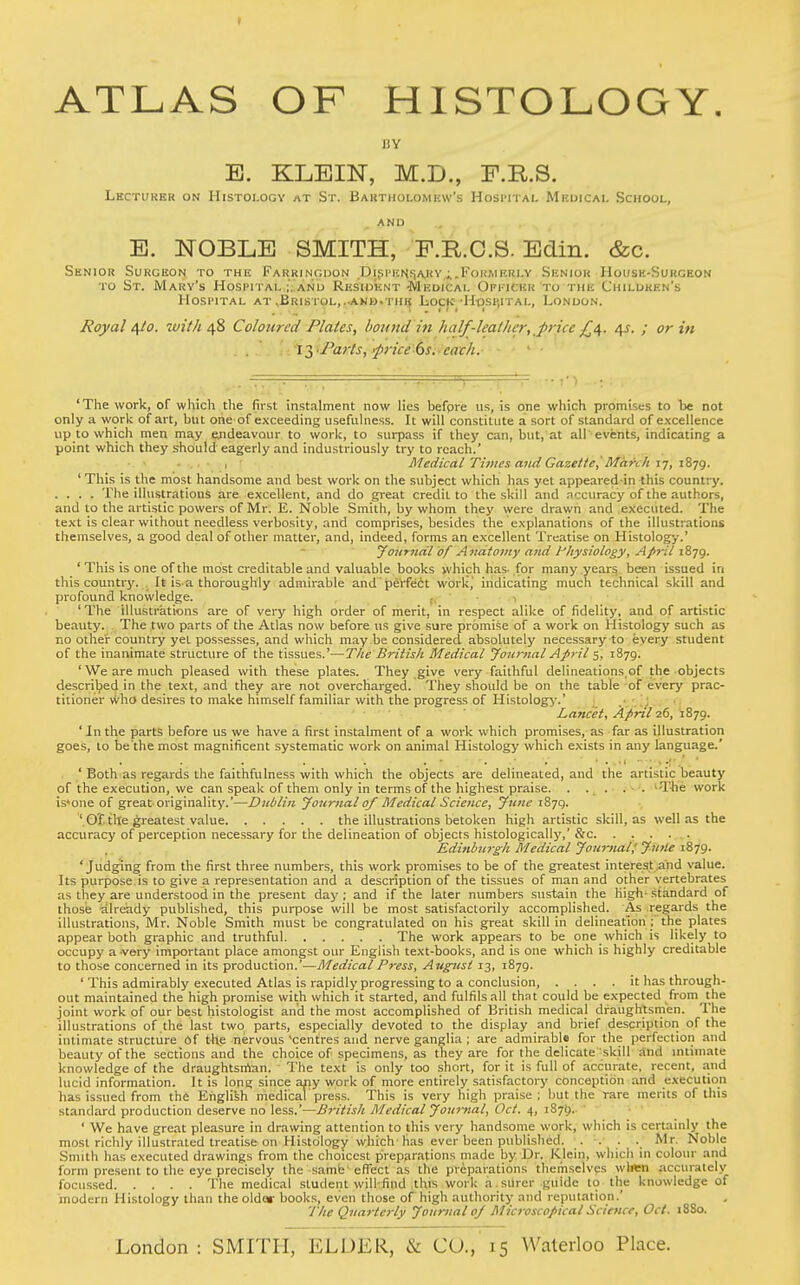 t ATLAS OF HISTOLOGY. BY E. KLEIN, M.D., F.R.S. Lhctuhkr on Histology at St. Bartiiolomkw's Hosi-ital Mkuicai. School, AND E. NOBLE SMITH, F.KC.S. Edin. &c. Senior Surgeon to the Farringdon Dipi'ichiJiARv.FoiiWftRLY Skniok Housh-Surceon to St. Mary's Hospital ;, and Resiuknt -Medical Opi-ickk to the Children's Hospital at ,Bristol,..anb.th^ Iiocjc-H-oshital, London. Royal /\to. with 48 Colotired Plates, hotmd in half-leather, price 4^. ; or in 'The work, of which tlie first instalment now lies befpre us, is one which promises to be not only a work of art, but one of exceeding usefulness. It will constitute a sort of standard of excellence up to which men may endeavour to work, to surpass if they can, but,'at all-events, indicating a point which they should eagerly and industriously try to reach.' - . I ■ Medical Times and Gazette,'March ij, 'This is the most handsome and best work on the subject which has yet appeared in this country. . , . . The illustrations are excellent, and do great credit to the skill and .nccuracy of the authors, and to the artistic powers of Mr. E. Noble Smith, by whom they were drawn and executed. The text is clear without needless verbosity, and comprises, besides the explanations of the illustrations themselves, a good deal of other matter, and, indeed, forms an excellent Treatise on Histology.' yoitrndl of Aiidtotny and l^liysiotogy, April ' This is one of the most creditable and valuable books which has. for many years been issued in this country. It is-a thoroughly admirable and perfect wbrli,' indicating much technical skill and profound knowledge. , (, ' • 1 ' The illustrations are of very high order of merit, in respect alike of fidelity, and of artistic beauty. The two parts of the Atlas now before us give sure promise of a work on Histology such as no other country yet possesses, and which may be considered absolutely necessary to every student of the inanimate structure of the tissues.'—The British Medical Journal April 5, 1879. ' We are much pleased with these plates. They give very faithful delineations,of the .objects described in the text, and they are not overcharged. They should be on the table of every prac- titioner who desires to make himself familiar with the progress of Histologj'.' Lancet, April 26, 1879. 'Inthe parts before us we have a first instalment of a work which promises, as far as illustration goes, to be'the most magnificent systematic work on animal Histology which exists in any language.' ' Both as regards the faithfulne.ss with which the objects are delineated, and the artistic beauty of the execution, we can speak of them only in terms of the highest praise. . . . . . 'TWe work is'one of great originality.'—Diiblin Journal of Medical Science, Jimc t87Q. ' O'f the greatest value the illustrations betoken high artistic skill, as well as the accuracy of perception necessary for the delineation of objects histologically,' &c. . . . ... Edinburgh Medical Journal,' Jntle 1879. 'Judging from the first three numbers, this work promises to be of the greatest interest and value. Its purpose,is to give a representation and a description of the tissues of man and other vertebrates as they are understood in the present day ; and if the later numbers sustain the high- standard of those ^ilready published, this purpose will be most satisfactorily accomplished. As regards the illustrations, Mr. Noble Smith must be congratulated on his great skill in delineation ; the plates appear both graphic and truthful The work appears to be one which is likely to occupy a -very important place amongst our English text-books, and is one which is highly creditable to those concerned in its production.'—Medical Press, Augiist 13, 1879. ' This admirably executed Atlas is rapidly progressing to a conclusion, .... it has through- out maintained the high promise with which it started, and fulfils all that could be expected from the joint work of our best histologist and the most accomplished of British medical draughtsmen. The illustrations of the last two parts, especially devoted to the display and brief description of the intimate structure Of t^te nervous'centres and nerve ganglia ; are admirable for the perfection and beauty of the sections and the choice of specimens, as they are for the delicate '.skill and mlimate knowledge of the draughtsman. The text is only too short, for it is full of accurate, recent, and lucid information. It is long since ariy work of more entirely satisfactory conception and execution has issued from the English medical press. This is very high praise ; but the rare merits of this standard production deserve no less.'—Britisli Medical Journal, Oct. 4, 1875. ' We have great pleasure in drawing attention to this very handsome work, which is certainly the most richly illustrated treatise on Histology which has ever been published. • • ■ ■. Mr. Noble Smith has executed drawings from the choicest preparations made by Dr. Klein, which in colour and form present to the eye precisely the samb effect as the preparations themselves when accurately focussed The medical student will-find this work a . surer guide 10 the knowledge of modern Histology than theoldar books, even those of high authoritj,- and reputation. The Quarterly Journal oj Microscopical Science, Oct. 18S0.