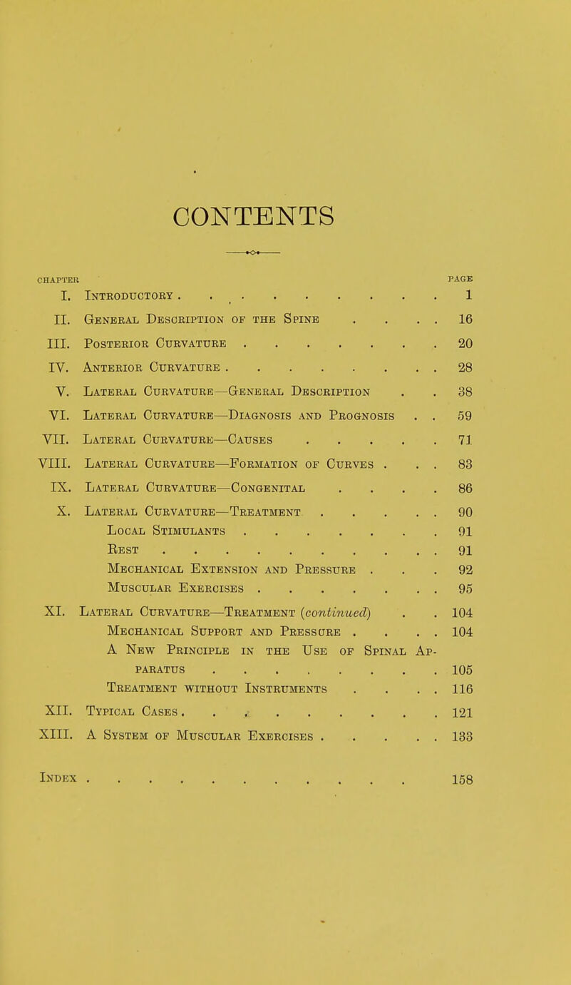 CONTENTS K>« CHAPTEU PAGE I. Inteoductory . 1 II. General Description of the Spine . . , , 16 III. Posterior Curvature 20 IV. Anterior Curvature 28 V. Lateral Curvature—General Description . . 38 VI. Lateral Curvature—-Diagnosis and Prognosis . . 59 VII. Lateral Curvature—Causes 71 VIII. Lateral Curvature—Formation of Curves . . . 83 IX. Lateral Curvature—Congenital .... 86 X. Lateral Curvature—Treatment 90 Local Stimulants 91 Eest 91 Mechanical Extension and Pressure ... 92 Muscular Exercises 95 XI. Lateral Curvature—Treatment [continued) . . 104 Mechanical Support and Pressqre . . . . 104 A New Principle in the Use of Spinal Ap- paratus 105 Treatment without Instruments . . , . 116 XII. Typical Cases 121 XIII. A System of Muscular Exercises 133 Index 158