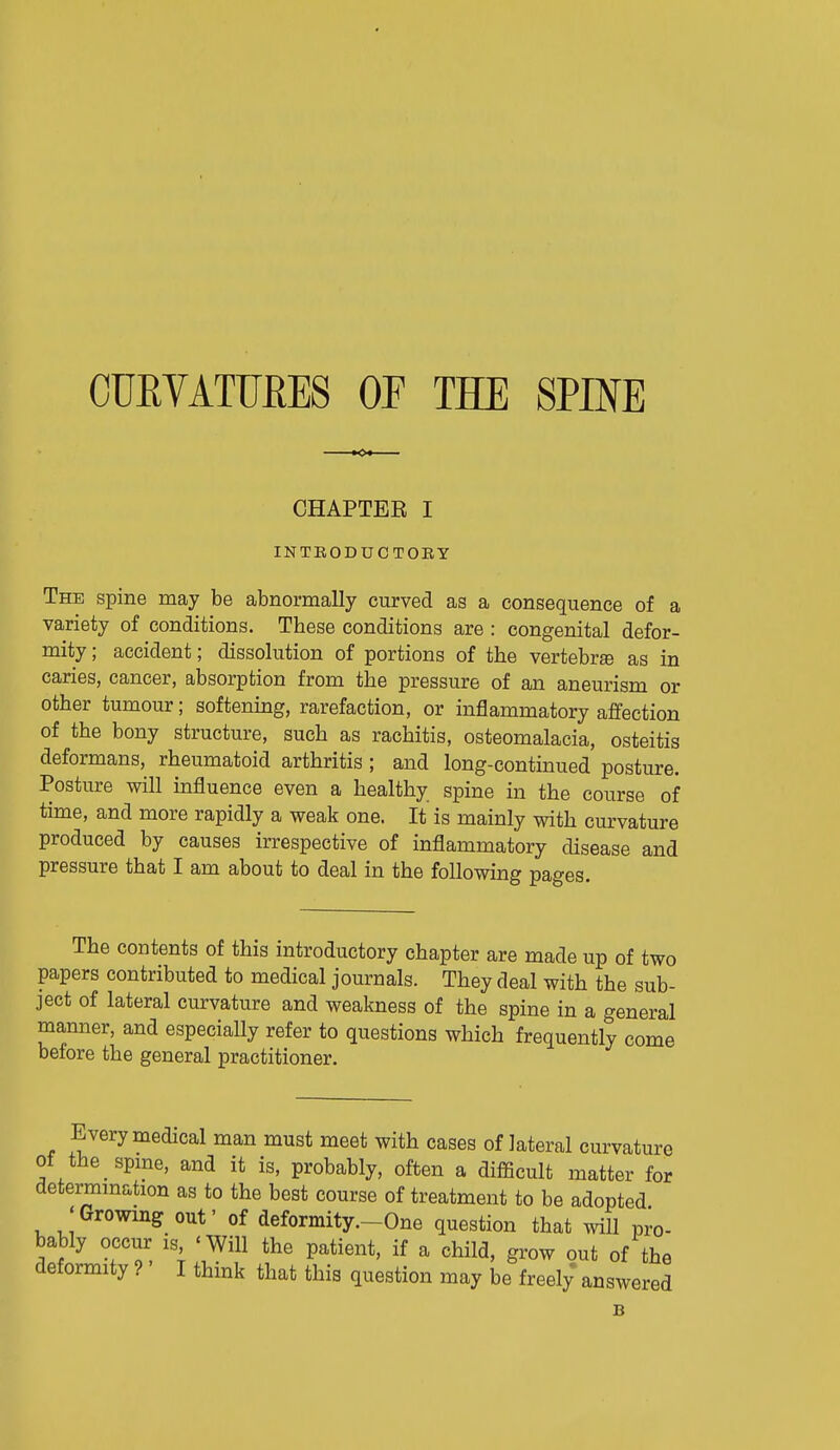 OUEVATTJRES OF THE SPINE CHAPTEE I INTBODUCTOEY The spine may be abnormally curved as a consequence of a variety of conaitions. These conditions are : congenital defor- mity ; accident; dissolution of portions of the vertebra as in caries, cancer, absorption from the pressure of an aneurism or other tumour; softenuag, rarefaction, or inflammatory affection of the bony structure, such as rachitis, osteomalacia, osteitis deformans, rheumatoid arthritis ; and long-continued posture. Posture will influence even a healthy spine in the course of time, and more rapidly a weak one. It is mainly with curvature produced by causes irrespective of inflammatory disease and pressure that I am about to deal in the following pages. The contents of this introductory chapter are made up of two papers contributed to medical journals. They deal with the sub- ject of lateral curvature and weakness of the spine in a general manner, and especially refer to questions which frequently come before the general practitioner. Every medical man must meet with cases of lateral curvature of the spme, and it is, probably, often a difficult matter for determmation as to the best course of treatment to be adopted J Growing out' of deformity.-One question that will pro- bably occur is ' Will the patient, if a child, grow out of the