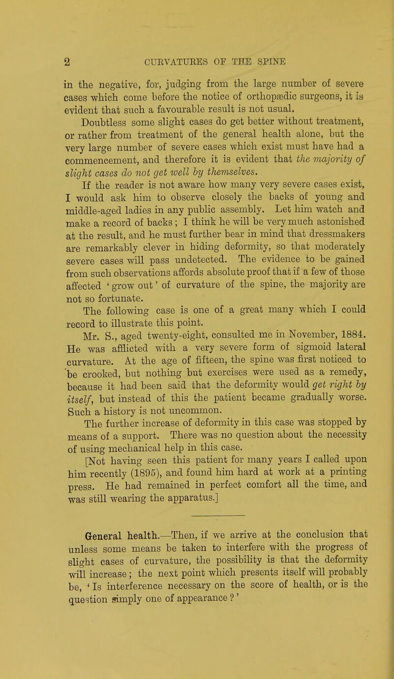 in the negative, for, judging from the large number of severe cases which come before the notice of orthopaedic surgeons, it is evident that such a favourable result is not usual. Doubtless some slight cases do get better without treatment, or rather from treatment of the general health alone, but the very large number of severe cases which exist must have had a commencement, and therefore it is evident that the majority of slight cases do not get toell by themselves. If the reader is not aware how many very severe cases exist, I would ask him to observe closely the backs of young and middle-aged ladies in any pubHc assembly. Let him watch and make a record of backs; I think he will be very much astonished at the result, and he must further bear in mind that dressmakers are remarkably clever in hiding deformity, so that moderately severe cases will pass undetected. The evidence to be gained from such observations affords absolute proof that if a few of those affected ' grow out' of curvature of the spine, the majority are not so fortunate. The following case is one of a great many which I could record to illustrate this point. Mr. S., aged twenty-eight, consulted me ia November, 1884. He was afflicted with a very severe form of sigmoid lateral curvature. At the age of fifteen, the spine was first noticed to 'be crooked, but nothing but exercises were used as a remedy, because it had been said that the deformity would get right by itself, but instead of this the patient became gradually worse. Such a history is not uncommon. The further increase of deformity in this case was stopped by means of a support. There was no question about the necessity of using mechanical help in this case. [Not having seen this patient for many years I called upon him recently (1895), and found him hard at work at a printing press. He had remauied in perfect comfort all the time, and was still wearing the apparatus.] General health.—Then, if we arrive at the conclusion that unless some means be taken to interfere with the progress of slight cases of curvature, the possibility is that the deformity will increase; the next point which presents itself will probably be, ' Is interference necessary on the score of health, or is the question simply one of appearance ? '