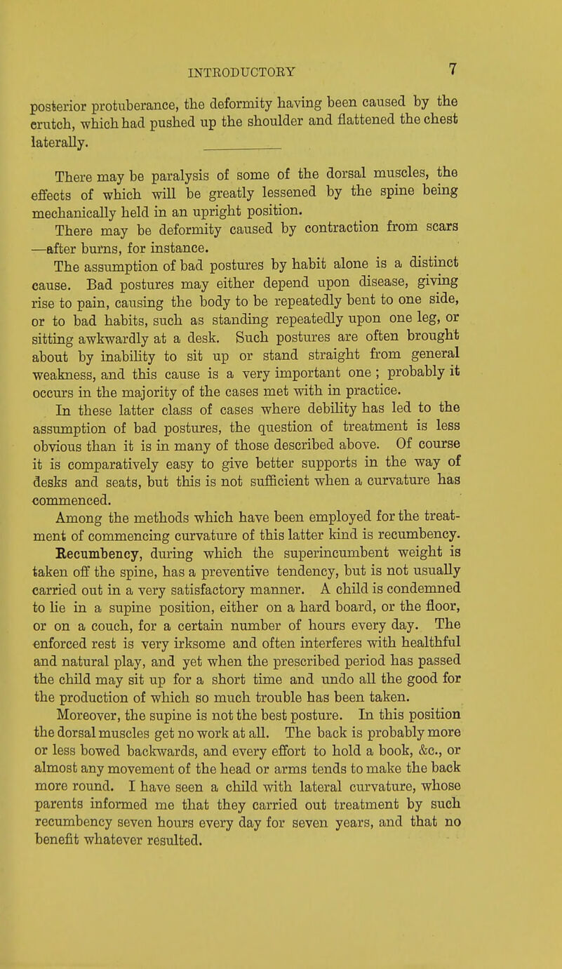 posterior protuberance, the deformity having been caused by the crutch, which had pushed up the shoulder and flattened the chest laterally. There may be paralysis of some of the dorsal muscles, the effects of which will be greatly lessened by the spine being mechanically held in an upright position. There may be deformity caused by contraction from scars —after burns, for instance. The assumption of bad postures by habit alone is a distinct cause. Bad postures may either depend upon disease, giving rise to pain, causing the body to be repeatedly bent to one side, or to bad habits, such as standmg repeatedly upon one leg, or sitting awkwardly at a desk. Such postures are often brought about by inabihty to sit up or stand straight from general weakness, and this cause is a very important one ; probably it occurs in the majority of the cases met with in practice. In these latter class of cases where debility has led to the assumption of bad postures, the question of treatment is less obvious than it is in many of those described above. Of course it is comparatively easy to give better supports in the way of desks and seats, but this is not sufficient when a curvature has commenced. Among the methods which have been employed for the treat- ment of commencing curvature of this latter kind is recumbency. Recumbency, during which the superincumbent weight is taken off the spine, has a preventive tendency, but is not usually carried out in a very satisfactory manner. A child is condemned to lie in a supine position, either on a hard board, or the floor, or on a couch, for a certain number of hours every day. The enforced rest is very irksome and often interferes with healthful and natural play, and yet when the prescribed period has passed the child may sit up for a short time and undo all the good for the production of which so much trouble has been taken. Moreover, the supine is not the best posture. In this position the dorsal muscles get no work at all. The back is probably more or less bowed backwards, and every effort to hold a book, &c., or almost any movement of the head or arms tends to make the back more round. I have seen a child with lateral curvature, whose parents informed me that they carried out treatment by such recumbency seven hours every day for seven years, and that no benefit whatever resulted.