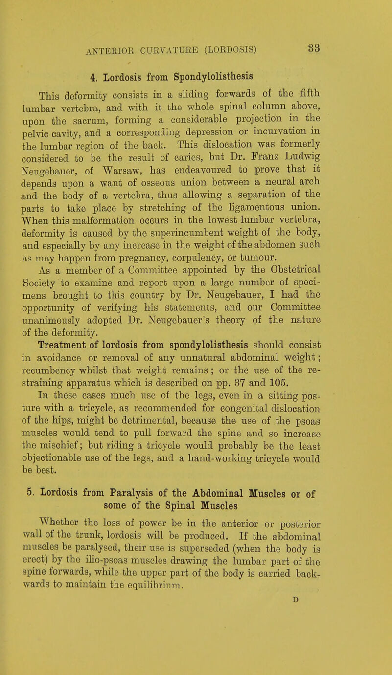 4. Lordosis from Spondylolisthesis This deformity consists in a sliding forwards of the fifth lumbar vertebra, and with it the whole spinal column above, upon the sacrum, forming a considerable projection in the pelvic cavity, and a corresponding depression or incurvation in the lumbar region of the back. This dislocation was formerly considered to be the result of caries, but Dr. Franz Ludwig Neugebauer, of Warsaw, has endeavoured to prove that it depends upon a want of osseous union between a neural arch and the body of a vertebra, thus allowing a separation of the parts to take place by stretching of the ligamentous union. When this malformation occurs in the lowest lumbar vertebra, deformity is caused by the superincumbent weight of the body, and especially by any increase in the weight of the abdomen such as may happen from pregnancy, corpulency, or tumour. As a member of a Committee appointed by the Obstetrical Society to examine and report upon a large number of speci- mens brought to this country by Dr. Neugebauer, I had the opportunity of verifying his statements, and our Committee unanimously adopted Dr. Neugebauer's theory of the nature of the deformity. Treatment of lordosis from spondylolisthesis should consist in avoidance or removal of any unnatural abdominal weight; recumbency whilst that weight remains ; or the use of the re- straining apparatus which is described on pp. 37 and 105. In these cases much use of the legs, even in a sitting pos- ture with a tricycle, as recommended for congenital dislocation of the hips, might be detrimental, because the use of the psoas muscles would tend to pull forward the spine and so increase the mischief; but riding a tricycle would probably be the least objectionable use of the legs, and a hand-working tricycle would be best. 5. Lordosis from Paralysis of the Abdominal Muscles or of some of the Spinal Muscles Whether the loss of power be in the anterior or posterior wall of the trunk, lordosis will be produced. If the abdominal muscles be paralysed, their use is superseded (when the body is erect) by the iho-psoas muscles drawing the lumbar part of the spine forwards, while the upper part of the body is carried back- wards to maintain the equilibrium. D