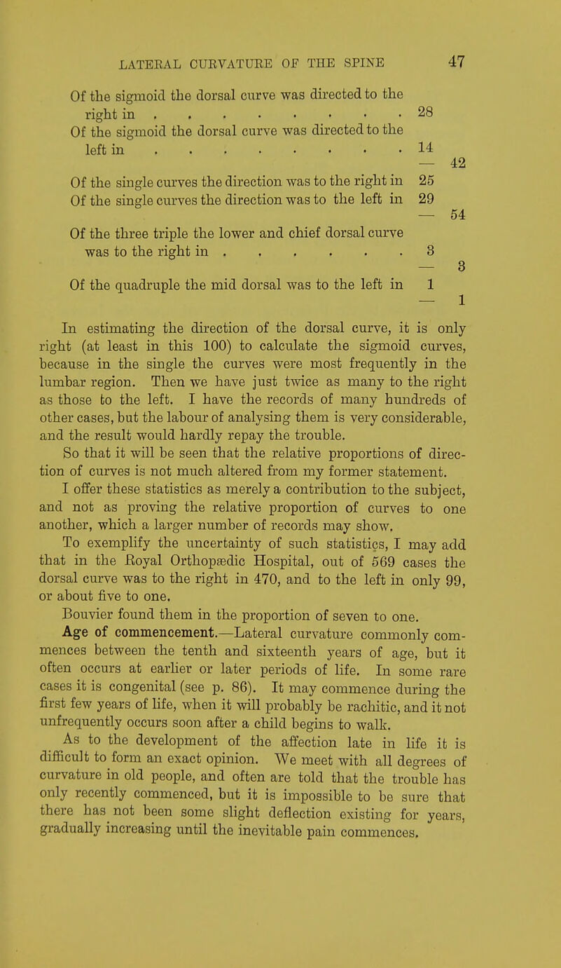 Of the sigmoid the dorsal curve was directed to the right in . . . . • • • .28 Of the sigmoid the dorsal curve was directed to the left in 14 — 42 Of the single curves the direction was to the right in 25 Of the single curves the direction was to the left in 29 — 54 Of the three triple the lower and chief dorsal curve was to the right in 3 — 3 Of the quadruple the mid dorsal was to the left in 1 — 1 In estimating the direction of the dorsal curve, it is only right (at least in this 100) to calculate the sigmoid curves, because in the single the curves were most frequently in the lumbar region. Then we have just twice as many to the right as those to the left. I have the records of many hundreds of other cases, but the labour of analysing them is very considerable, and the result would hardly repay the trouble. So that it will be seen that the relative proportions of direc- tion of curves is not much altered from my former statement. I offer these statistics as merely a contribution to the subject, and not as proving the relative proportion of curves to one another, which a larger number of records may show. To exemplify the uncertainty of such statistics, I may add that in the Eoyal Orthoptedic Hospital, out of 569 cases the dorsal curve was to the right in 470, and to the left in only 99, or about five to one. Bouvier found them in the proportion of seven to one. Age of commencement.—Lateral curvature commonly com- mences between the tenth and sixteenth years of age, but it often occurs at earlier or later periods of life. In some rare cases it is congenital (see p. 86). It may commence during the first few years of life, when it will probably be rachitic, and it not unfrequently occurs soon after a child begins to walk. As to the development of the affection late in life it is difficult to form an exact opinion. We meet with all degrees of curvature in old people, and often are told that the trouble has only recently commenced, but it is impossible to be sure that there has not been some slight deflection existing for years, gradually increasing until the inevitable pain commences.