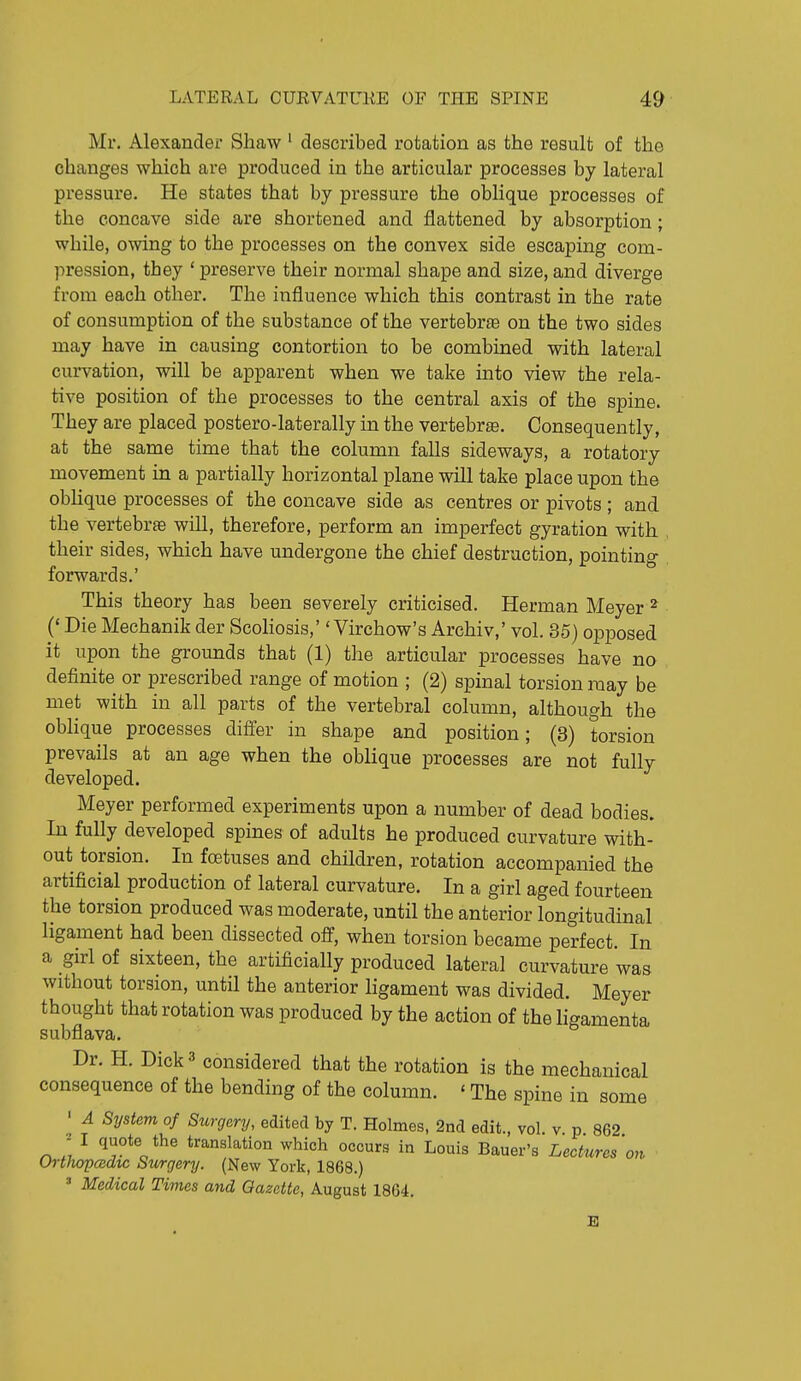 Mr. Alexander Shaw ' described rotation as the result of the changes which are produced in the articular processes by lateral pressure. He states that by pressure the oblique processes of the concave side are shortened and flattened by absorption; while, owing to the processes on the convex side escaping com- pression, they 'preserve their normal shape and size, and diverge from each other. The influence which this contrast in the rate of consumption of the substance of the vertebrae on the two sides may have in causing contortion to be combined with lateral curvation, will be apparent when we take into view the rela- tive position of the processes to the central axis of the spine. They are placed postero-laterally in the vertebra. Consequently, at the same time that the column falls sideways, a rotatory movement in a partially horizontal plane will take place upon the obUque processes of the concave side as centres or pivots; and the vertebrte will, therefore, perform an imperfect gyration with their sides, which have undergone the chief destruction, pointing forwards.' This theory has been severely criticised. Herman Meyer ^ (* Die Mechanik der Scoliosis,'' Virchow's Archiv,' vol. 35) opposed it upon the grounds that (1) the articular processes have no definite or prescribed range of motion ; (2) spinal torsion may be met with in all parts of the vertebral column, although the oblique processes differ in shape and position; (3) torsion prevails at an age when the oblique processes are not fully developed. Meyer performed experiments upon a number of dead bodies. In fully developed spines of adults he produced curvature with- out torsion. In foetuses and children, rotation accompanied the artificial production of lateral curvature. In a girl aged fourteen the torsion produced was moderate, until the anterior longitudinal ligament had been dissected off, when torsion became perfect. In a girl of sixteen, the artificially produced lateral curvature was without torsion, until the anterior ligament was divided. Meyer thought that rotation was produced by the action of the ligamenta subflava. Dr. H. Dick 3 considered that the rotation is the mechanical consequence of the bending of the column. ' The spine in some ' A System of Surgery, edited by T. Holmes, 2nd edit., vol. v p 862 ;' I quote the translation which occurs in Louis Bauer's Lectures on OrthopcBdtc Surgery. (New York, 1868.) * Medical Times and Gazette, August 1864.