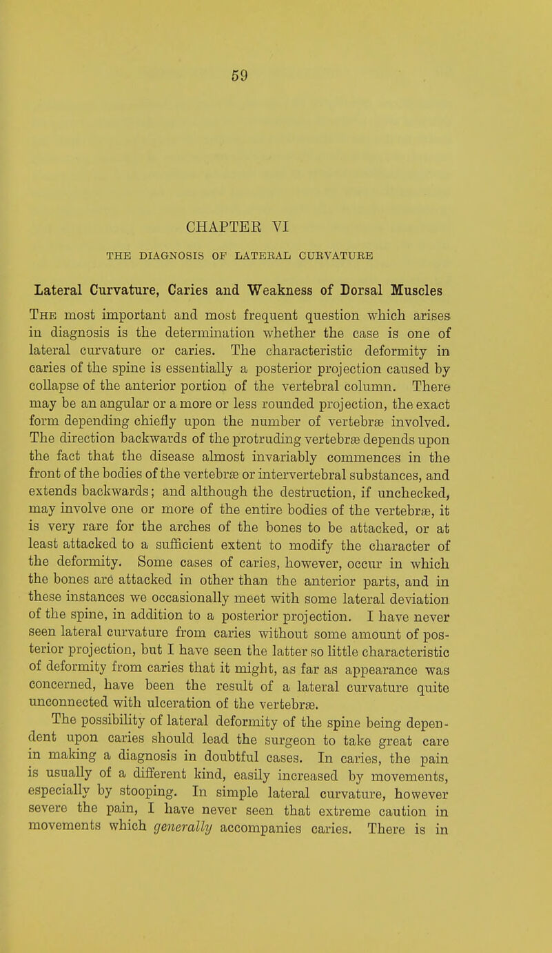 CHAPTEE VI THE DIAGNOSIS OF LATEBAL CURVATUBE Lateral Curvature, Caries and Weakness of Dorsal Muscles The most important and most frequent question which arises in diagnosis is the determination whether the case is one of lateral curvature or caries. The characteristic deformity in caries of the spine is essentially a posterior projection caused by collapse of the anterior portion of the vertebral column. There may be an angular or a more or less rounded projection, the exact form depending chiefly upon the number of vertebrae involved. The direction backwards of the protruding vertebrae depends upon the fact that the disease almost invariably commences in the front of the bodies of the vertebrae or intervertebral substances, and extends backwards; and although the destruction, if unchecked, may involve one or more of the entire bodies of the vertebra, it is very rare for the arches of the bones to be attacked, or at least attacked to a sufiicient extent to modify the character of the deformity. Some cases of caries, however, occur in which the bones are attacked in other than the anterior parts, and in these instances we occasionally meet with some lateral deviation of the spine, in addition to a posterior projection. I have never seen lateral curvature from caries without some amount of pos- terior projection, but I have seen the latter so little characteristic of deformity from caries that it might, as far as appearance was concerned, have been the result of a lateral curvature quite unconnected with ulceration of the vertebrte. The possibility of lateral deformity of the spine being depen- dent upon caries should lead the surgeon to take great care in making a diagnosis in doubtful cases. In caries, the pain is usually of a different kind, easily increased by movements, especially by stooping. In simple lateral curvature, however severe the pain, I have never seen that extreme caution in movements which generalhj accompanies caries. There is in