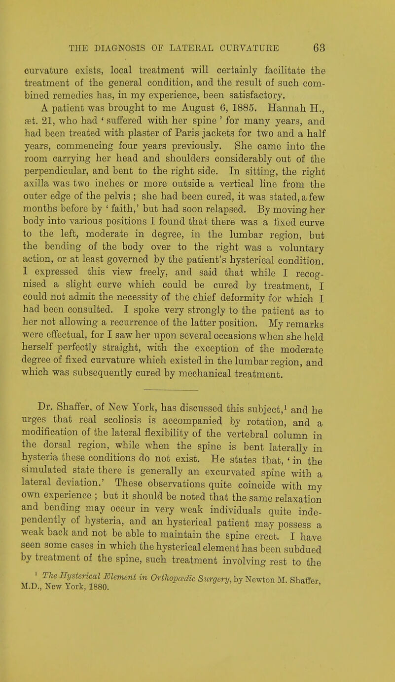 curvature exists, local treatment will certainly facilitate the treatment of the general condition, and the result of such com- bined remedies has, in my experience, been satisfactory. A patient was brought to me August 6, 1885. Hannah H., ffit. 21, who had ' suffered with her spine ' for many years, and had been treated with plaster of Paris jackets for two and a half years, commencing four years previously. She came into the room carrying her head and shoulders considerably out of the perpendicular, and bent to the right side. In sitting, the right axilla was two inches or more outside a vertical line from the outer edge of the pelvis ; she had been cured, it was stated, a few months before by ' faith,' but had soon relapsed. By moving her body into various positions I found that there was a fixed curve to the left, moderate in degree, in the lumbar region, but the bending of the body over to the right was a voluntary action, or at least governed by the patient's hysterical condition. I expressed this view freely, and said that while I recog- nised a slight curve which could be cured by treatment, I could not admit the necessity of the chief deformity for which I had been consulted. I spoke very strongly to the patient as to her not allowing a recurrence of the latter position. My remarks were effectual, for I saw her upon several occasions when she held herself perfectly straight, with the exception of the moderate degree of fixed curvature which existed in the lumbar region, and which was subsequently cured by mechanical treatment. Dr. Shaffer, of New York, has discussed this subject,^ and he urges that real scoliosis is accompanied by rotation, and a modification of the lateral flexibility of the vertebral column in the dorsal region, while when the spine is bent laterally in hysteria these conditions do not exist. He states that, ' in the simulated state there is generally an excurvated spine with a lateral deviation.' These observations quite coincide with my own experience ; but it should be noted that the same relaxation and bending may occur in very weak individuals quite inde- pendently of hysteria, and an hysterical patient may possess a weak back and not be able to mamtain the spine erect. I have seen some cases in which the hysterical element has been subdued by treatment of the spine, such treatment involving rest to the ' The Hysterical Element in Orthopcedic Surgery, by Newton M. Shaffer M.D., New York, 1880. '