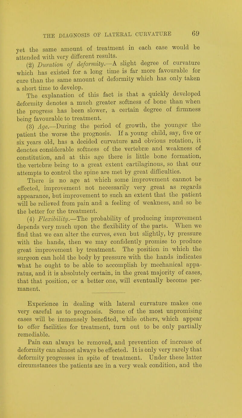 yet the same amount of treatment in each case would be attended with very different results. (2) Duration of deformity.—k slight degree of curvature which has existed for a long time is far more favourable for cure than the same amount of deformity which has only taken a short time to develop. The explanation of this fact is that a quickly developed deformity denotes a much greater softness of bone than when the progress has been slower, a certain degree of firmness being favourable to treatment. (3) Age.—Bming the period of growth, the younger the patient the worse the prognosis. If a young child, say, five or six years old, has a decided curvature and obvious rotation, it denotes considerable softness of the vertebrte and weakness of constitution, and at this age there is little bone formation, the vertebrae being to a great extent cartilaginous, so that our attempts to control the spine are met by great difficulties. There is no age at which some improvement cannot be effected, improvement not necessarily very great as regards appearance, but improvement to such an extent that the patient will be reheved from pain and a feeling of weakness, and so be the better for the treatment. (4) Flexibility.—The probability of producing improvement depends very much upon the flexibility of the parts. When we find that we can alter the curves, even but slightly, by pressure with the hands, then we may confidently promise to produce great improvement by treatment. The position in which the surgeon can hold the body by pressure with the hands indicates what he ought to be able to accomplish by mechanical appa- ratus, and it is absolutely certain, in the great majority of cases, that that position, or a better one, will eventually become per- manent. Experience in deahng with lateral curvature makes one very careful as to prognosis. Some of the most unpromising cases will be immensely benefited, while others, which appear to offer facihties for treatment, turn out to be only partially remediable. Pain can always be removed, and prevention of increase of deformity can almost always be effected. It is only very rarely that deformity progresses in spite of treatment. Under these latter circumstances the patients are in a very weak condition, and the