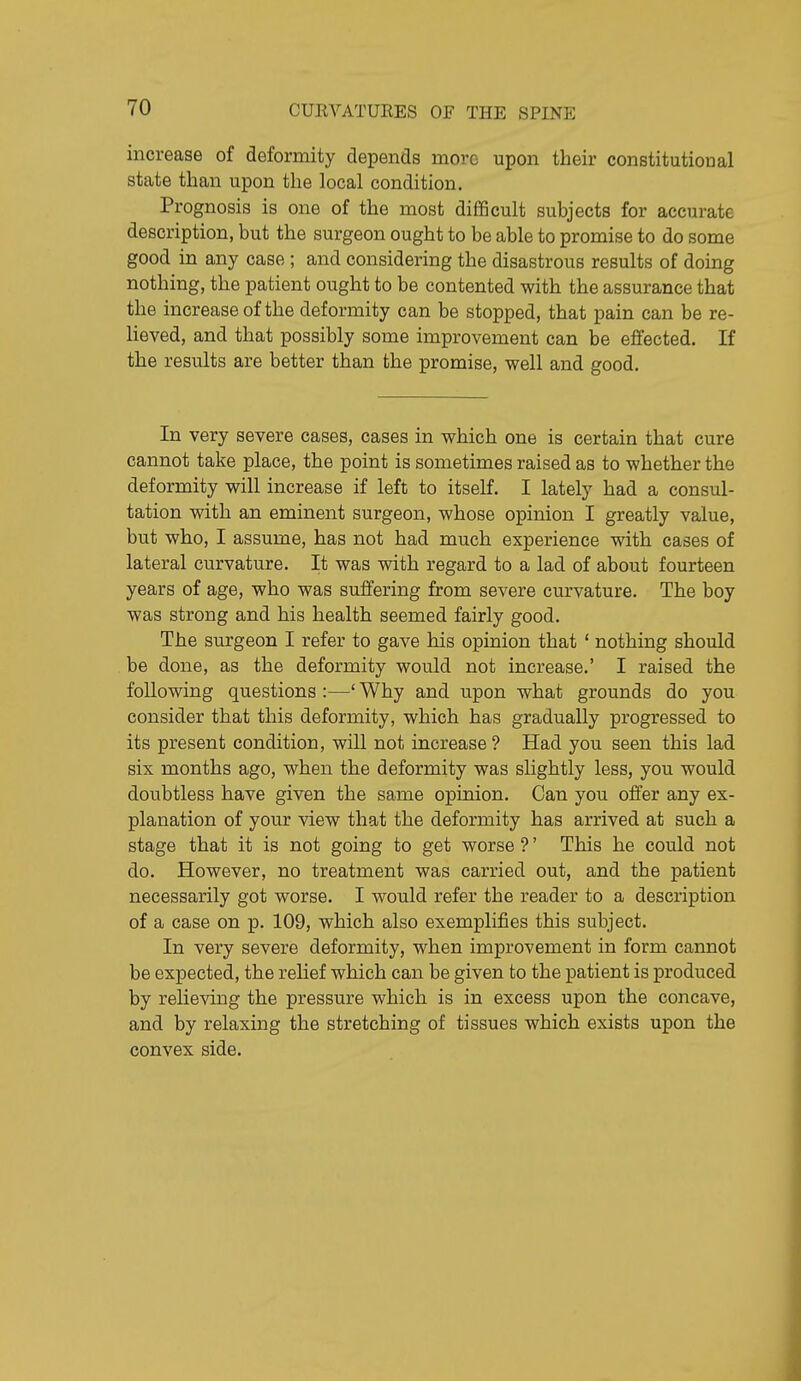 increase of deformity depends more upon their constitutional state than upon the local condition. Prognosis is one of the most diflficult subjects for accurate description, but the surgeon ought to be able to promise to do some good in any case ; and considering the disastrous results of doing nothing, the patient ought to be contented with the assurance that the increase of the deformity can be stopped, that pain can be re- lieved, and that possibly some improvement can be effected. If the results are better than the promise, well and good. In very severe cases, cases in which one is certain that cure cannot take place, the point is sometimes raised as to whether the deformity will increase if left to itself. I lately had a consul- tation with an eminent surgeon, whose opinion I greatly value, but who, I assume, has not had much experience with cases of lateral curvature. It was with regard to a lad of about fourteen years of age, who was suffering from severe curvature. The boy was strong and his health seemed fairly good. The surgeon I refer to gave his opinion that ' nothing should be done, as the deformity would not increase.' I raised the following questions :—' Why and upon what grounds do you consider that this deformity, which has gradually progressed to its present condition, will not increase ? Had you seen this lad six months ago, when the deformity was slightly less, you would doubtless have given the same opinion. Can you offer any ex- planation of your view that the deformity has arrived at such a stage that it is not going to get worse ?' This he could not do. However, no treatment was carried out, and the patient necessarily got worse. I Avould refer the reader to a description of a case on p. 109, which also exemplifies this subject. In very severe deformity, when improvement in form cannot be expected, the relief which can be given to the patient is produced by relieving the pressure which is in excess upon the concave, and by relaxing the stretching of tissues which exists upon the convex side.