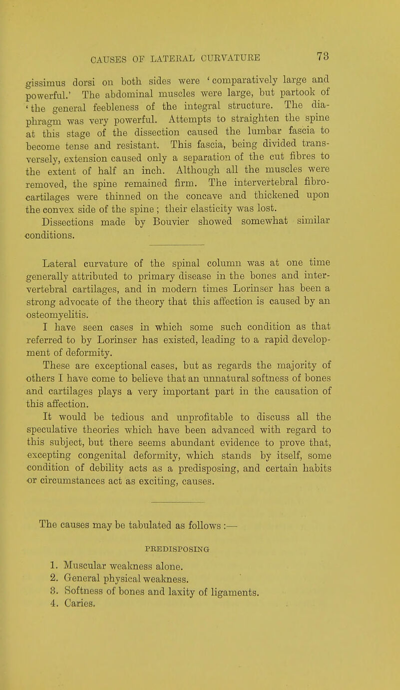 gissimus dorsi on both sides were 'comparatively large and powerful.' The abdominal muscles were large, but partook of 'the general feebleness of the integral structure. The dia- phragm was very powerful. Attempts to straighten the spine at this stage of the dissection caused the lumbar fascia to become tense and resistant. This fascia, being divided trans- versely, extension caused only a separation of the cut fibres to the extent of half an inch. Although all the muscles were removed, the spine remained firm. The intervertebral fibro- cartilages were thinned on the concave and thickened upon the convex side of the spine ; their elasticity was lost. Dissections made by Bouvier showed somewhat similar conditions. Lateral curvature of the spinal column was at one time generally attributed to primary disease in the bones and inter- vertebral cartilages, and in modern times Lorinser has been a strong advocate of the theory that this affection is caused by an osteomyehtis. I have seen cases in which some such condition as that referred to by Lorinser has existed, leading to a rapid, develop- ment of deformity. These are exceptional cases, but as regards the majority of others I have come to believe that an unnatural softness of bones and cartilages plays a very important part in the causation of this affection. It would be tedious and unprofitable to discuss all the speculative theories which have been advanced with regard to this subject, but there seems abundant evidence to prove that, excepting congenital deformity, which stands by itself, some condition of debility acts as a predisposing, and certain habits or circumstances act as exciting, causes. The causes may be tabulated as follows :— PEEDISPOSING 1. Muscular weakness alone. 2. General physical weakness. 3. Softness of bones and laxity of ligaments. 4. Caries.