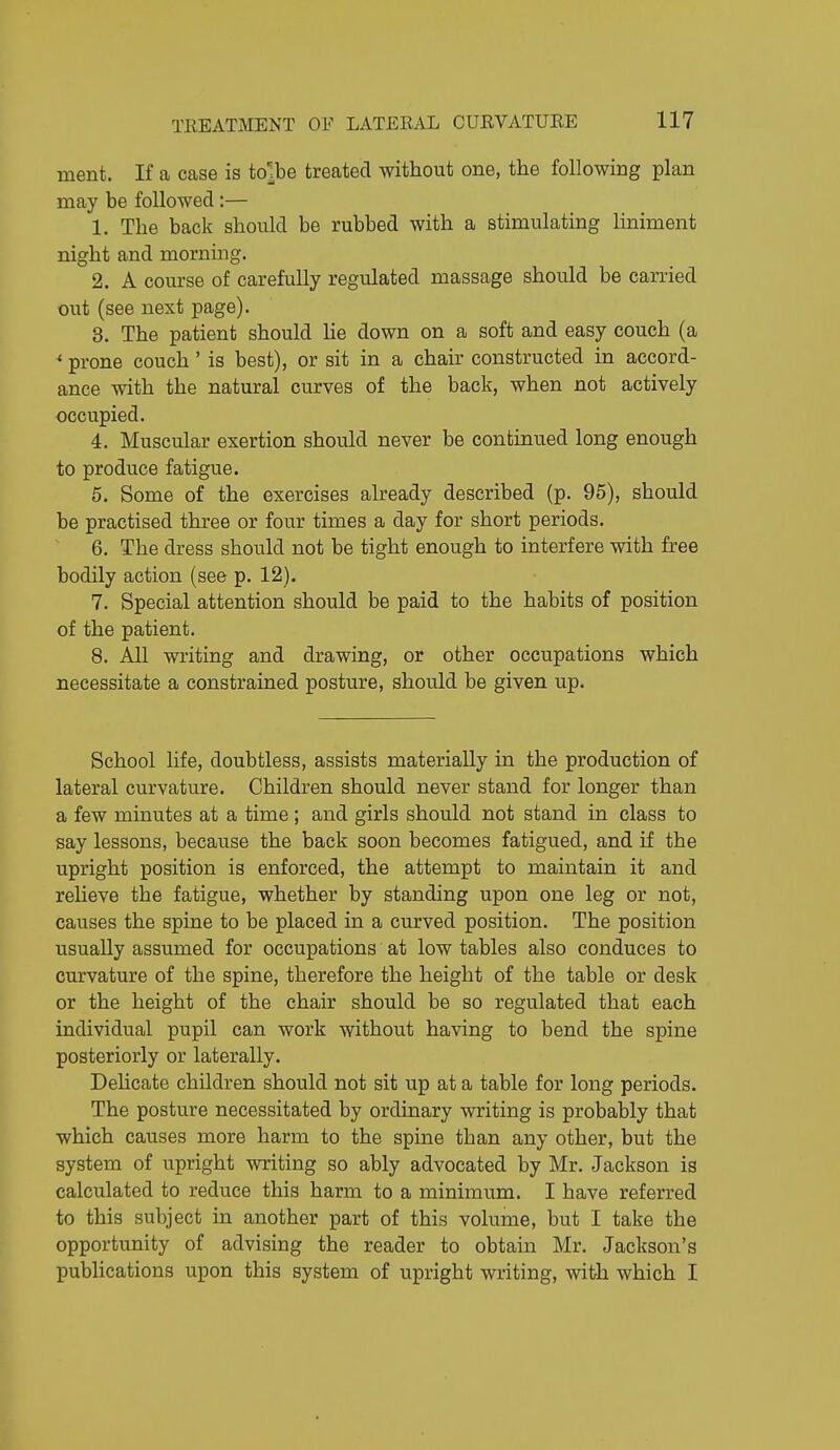 ment. If a case is to^be treated without one, the following plan may be followed:— 1. The back should be rubbed with a stimulating liniment night and mornmg. 2. A course of carefully regulated massage should be carried out (see next page). 3. The patient should He down on a soft and easy couch (a * prone couch' is best), or sit in a chair constructed in accord- ance with the natural curves of the back, when not actively occupied. 4. Muscular exertion should never be continued long enough to produce fatigue. 5. Some of the exercises already described (p. 95), should be practised three or four times a day for short periods. 6. The dress should not be tight enough to interfere with free bodily action (see p. 12). 7. Special attention should be paid to the habits of position of the patient. 8. All writing and drawing, or other occupations which necessitate a constrained posture, should be given up. School life, doubtless, assists materially in the production of lateral curvature. Children should never stand for longer than a few minutes at a time; and girls should not stand in class to say lessons, because the back soon becomes fatigued, and if the upright position is enforced, the attempt to maintain it and relieve the fatigue, whether by standing upon one leg or not, causes the spine to be placed in a curved position. The position usually assumed for occupations at low tables also conduces to curvature of the spine, therefore the height of the table or desk or the height of the chair should be so regulated that each individual pupil can work without having to bend the spine posteriorly or laterally. DeUcate children should not sit up at a table for long periods. The posture necessitated by ordinary writing is probably that which causes more harm to the spine than any other, but the system of upright writing so ably advocated by Mr. Jackson is calculated to reduce this harm to a minimum. I have referred to this subject in another part of this volume, but I take the opportunity of advising the reader to obtain Mr. Jackson's publications upon this system of upright writing, with which I