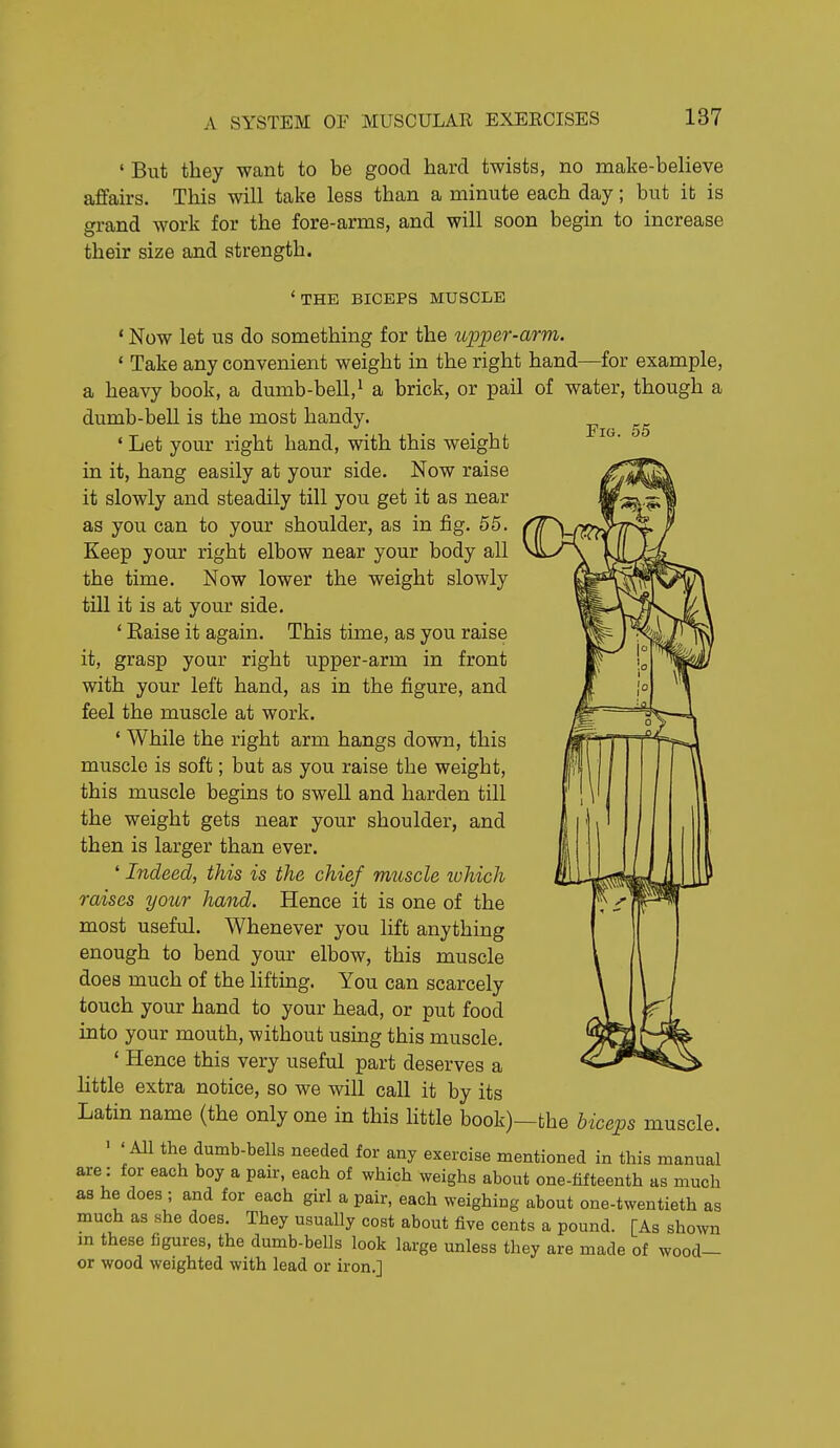 Fig. 55 ' But they want to be good hard twists, no make-believe affairs. This will take less than a minute each day; but it is grand work for the fore-arms, and will soon begin to increase their size and strength. 'the biceps muscle ' Now let us do something for the wpper-arm. * Take any convenient weight in the right hand—for example, a heavy book, a dumb-bell,^ a brick, or pail of water, though a dumb-bell is the most handy. ' Let your right hand, with this weight in it, hang easily at your side. Now raise it slowly and steadily till you get it as near as you can to your shoulder, as in fig. 55. Keep your right elbow near your body all the time. Now lower the weight slowly till it is at your side. ' Eaise it again. This tune, as you raise it, grasp your right upper-arm in front with your left hand, as in the figure, and feel the muscle at work. ' While the right arm hangs down, this muscle is soft; but as you raise the weight, this muscle begins to swell and harden till the weight gets near your shoulder, and then is larger than ever. ' Indeed, this is the chief muscle which raises yotir hand. Hence it is one of the most useful. Whenever you lift anything enough to bend your elbow, this muscle does much of the lifting. You can scarcely touch your hand to your head, or put food into your mouth, without using this muscle. ' Hence this very useful part deserves a little extra notice, so we will call it by its Latin name (the only one in this little book)—the hiceps muscle. ' 'All the dumb-bells needed for any exercise mentioned in this manual are: for each boy a pair, each of which weighs about one-fifteenth as much as he does ; and for each girl a pair, each weighing about one-twentieth as much as she does. They usually cost about five cents a pound. [As shown in these figures, the dumb-bells look large unless they are made of wood- or wood weighted with lead or iron.]